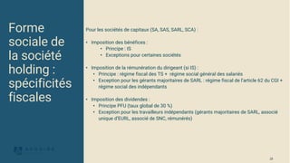 Pour les sociétés de capitaux (SA, SAS, SARL, SCA) :
• Imposition des bénéfices :
• Principe : IS
• Exceptions pour certaines sociétés
• Imposition de la rémunération du dirigeant (si IS) :
• Principe : régime fiscal des TS + régime social général des salariés
• Exception pour les gérants majoritaires de SARL : régime fiscal de l’article 62 du CGI +
régime social des indépendants
• Imposition des dividendes :
• Principe PFU (taux global de 30 %)
• Exception pour les travailleurs indépendants (gérants majoritaires de SARL, associé
unique d’EURL, associé de SNC, rémunérés)
Forme
sociale de
la société
holding :
spécificités
fiscales
25
 
