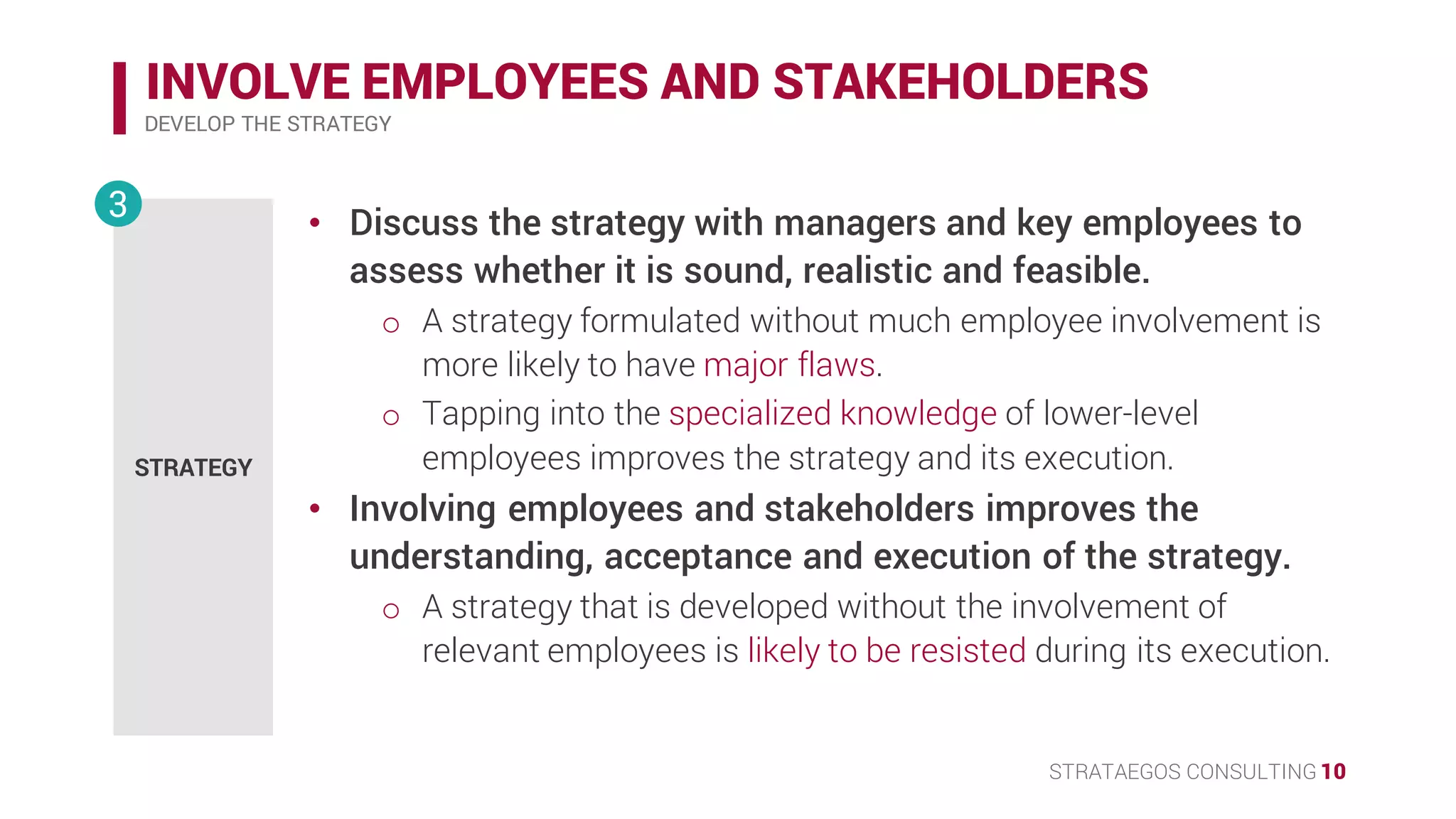 STRATAEGOS CONSULTING 10
INVOLVE EMPLOYEES AND STAKEHOLDERS
DEVELOP THE STRATEGY
STRATEGY
3 • Discuss the strategy with managers and key employees to
assess whether it is sound, realistic and feasible.
o A strategy formulated without much employee involvement is
more likely to have major flaws.
o Tapping into the specialized knowledge of lower-level
employees improves the strategy and its execution.
• Involving employees and stakeholders improves the
understanding, acceptance and execution of the strategy.
o A strategy that is developed without the involvement of
relevant employees is likely to be resisted during its execution.
 