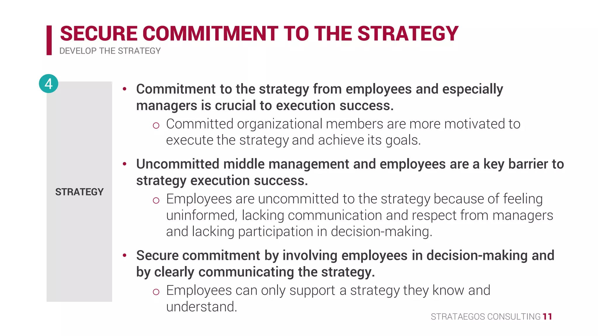 STRATAEGOS CONSULTING 11
SECURE COMMITMENT TO THE STRATEGY
DEVELOP THE STRATEGY
STRATEGY
4 • Commitment to the strategy from employees and especially
managers is crucial in strategy execution.
o Committed organizational members are more motivated to
execute the strategy and achieve its goals.
• Uncommitted middle management and employees are a key barrier to
strategy execution success.
o Employees are uncommitted to the strategy because of feeling
uninformed, lacking communication and respect from managers
and lacking participation in decision-making.
• Secure commitment by involving employees in decision-making and
by clearly communicating the strategy.
o Employees can only support a strategy they know and
understand.
 