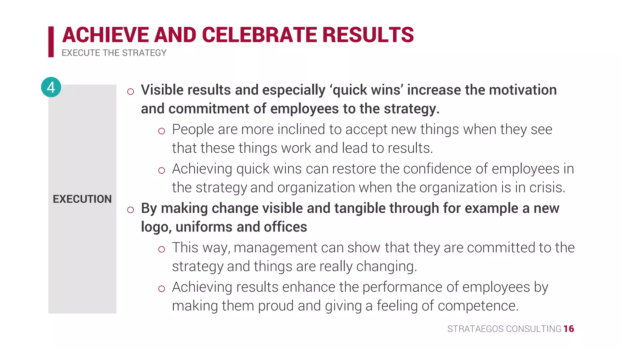 STRATAEGOS CONSULTING 16
ACHIEVE AND CELEBRATE RESULTS
EXECUTE THE STRATEGY
EXECUTION
4 • Visible results and especially ‘quick wins’ increase the motivation
and commitment of employees to the strategy.
o People are more inclined to accept new things when they see
that these things work and lead to results.
o Achieving quick wins can restore the confidence of employees in
the strategy and organization when the organization is in crisis.
• By making change visible and tangible through for example a new
logo, uniforms and offices.
o This way, management can show that they are committed to the
strategy and things are really changing.
o Achieving results enhance the performance of employees by
making them proud and giving a feeling of competence.
 