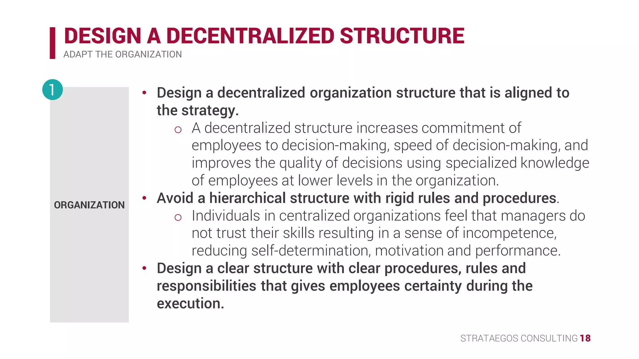 STRATAEGOS CONSULTING 18
DESIGN A DECENTRALIZED STRUCTURE
ADAPT THE ORGANIZATION
• Design a decentralized organization structure that is aligned to the
strategy.
o A decentralized structure increases commitment of employees
to decision-making, speed of decision-making, and improves
the quality of the strategy.
• Avoid a hierarchical structure with rigid rules and procedures.
o Individuals in centralized organizations feel that managers do
not trust their skills resulting in a sense of incompetence,
reducing self-determination, motivation and performance.
• Design a clear structure with clear procedures, rules and
responsibilities that gives employees certainty during the
execution.
ORGANIZATION
1
 
