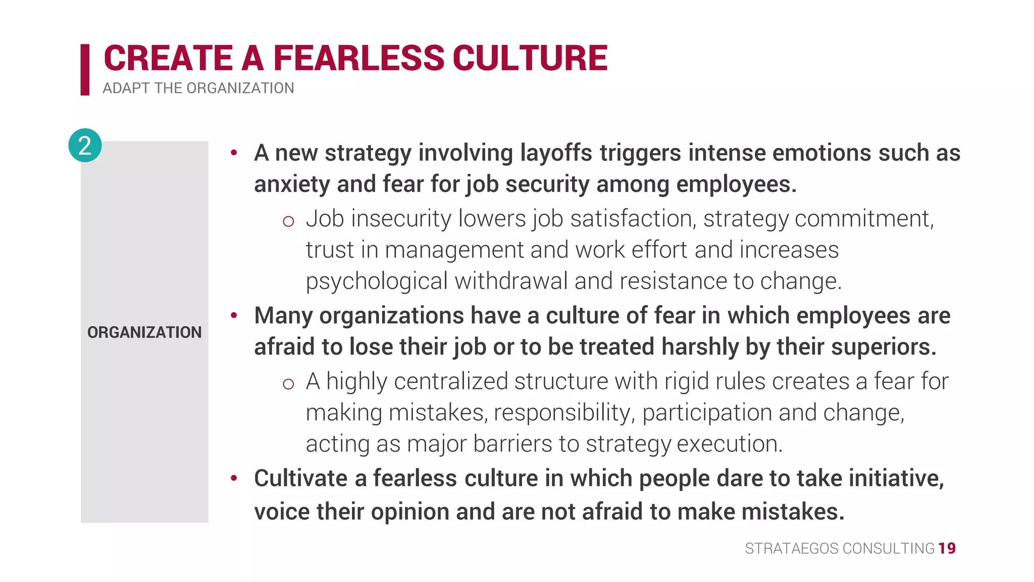 STRATAEGOS CONSULTING 19
CREATE A FEARLESS CULTURE
ADAPT THE ORGANIZATION
ORGANIZATION
2 • A new strategy involving layoffs triggers intense emotions such as
anxiety and fear for job security among employees.
o Job insecurity lowers job satisfaction, strategy commitment,
trust in management and work effort and increases
psychological withdrawal and resistance to change.
• Many organizations have a culture of fear in which employees are
afraid to lose their job or to be treated harshly by their superiors.
o A highly centralized structure with rigid rules creates a fear for
making mistakes, responsibility, participation and change.
• Cultivate a fearless culture in which people dare to take initiative,
voice their opinion and are not afraid to make mistakes.
 