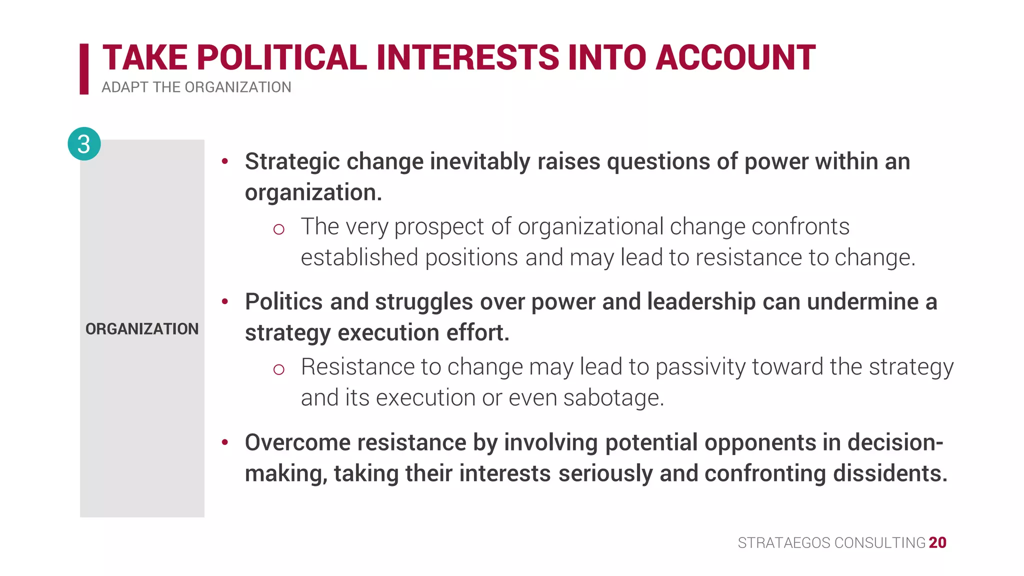 STRATAEGOS CONSULTING 20
TAKE POLITICAL INTERESTS INTO ACCOUNT
ADAPT THE ORGANIZATION
ORGANIZATION
3
• Strategic change inevitably raises questions of power within an
organization.
o The very prospect of organizational change confronts
established positions and may lead to resistance to change.
• Politics and struggles over power and leadership can undermine a
strategy execution effort.
o Resistance to change may lead to passivity toward the strategy
and its execution or even sabotage.
• Overcome resistance by involving potential opponents in decision-
making, taking their interests seriously and confronting dissidents.
 