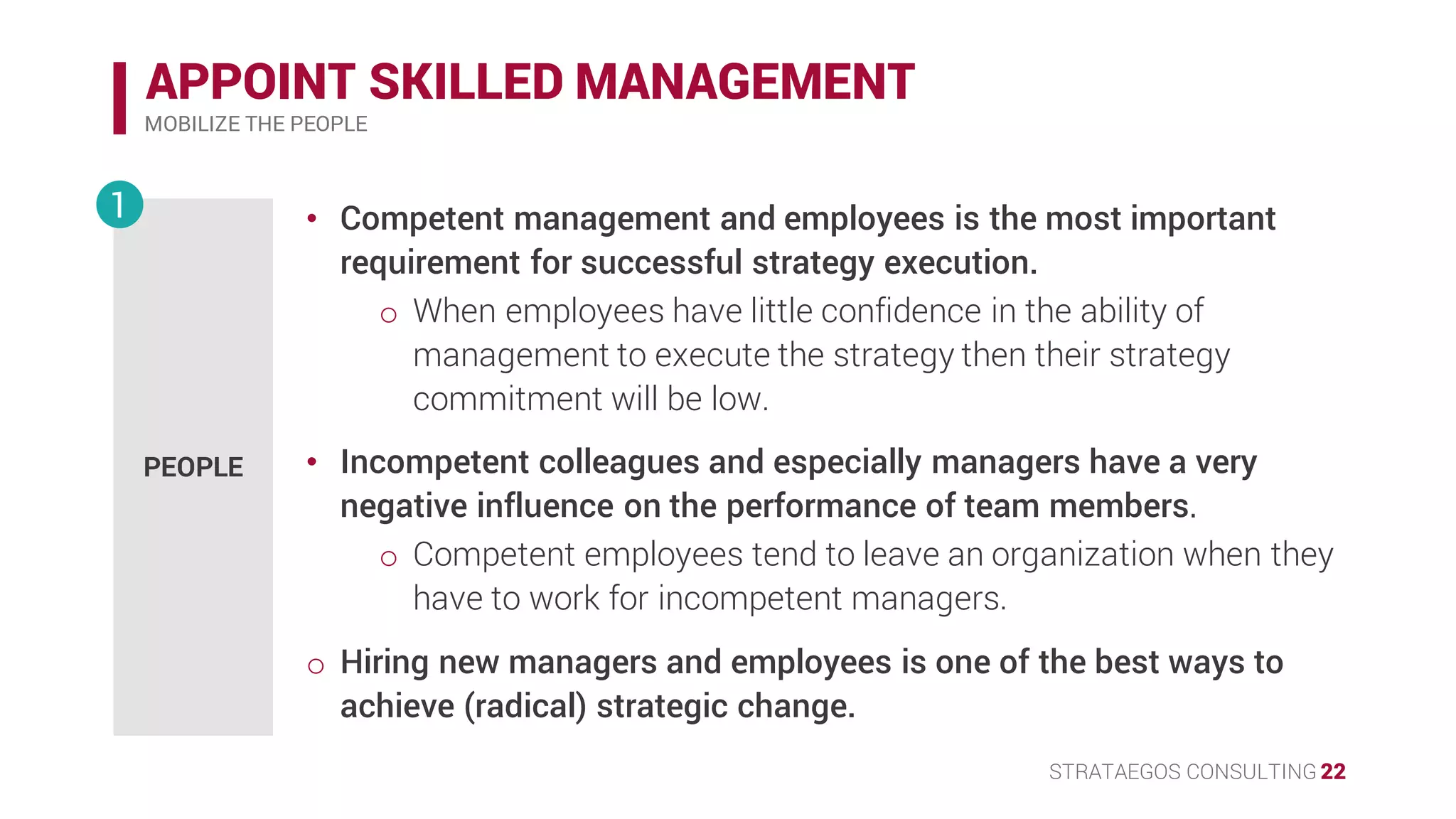 STRATAEGOS CONSULTING 22
APPOINT SKILLED MANAGEMENT
MOBILIZE THE PEOPLE
PEOPLE
1 • Competent management and employees is the most important
requirement for successful strategy execution.
o When employees have little confidence in the ability of
management to execute the strategy then their strategy
commitment will be low.
• Incompetent colleagues and especially managers have a very
negative influence on the performance of team members.
o Competent employees tend to leave an organization when they
have to work for incompetent managers.
• Hiring new managers and employees is one of the best ways to
achieve (radical) strategic change.
 