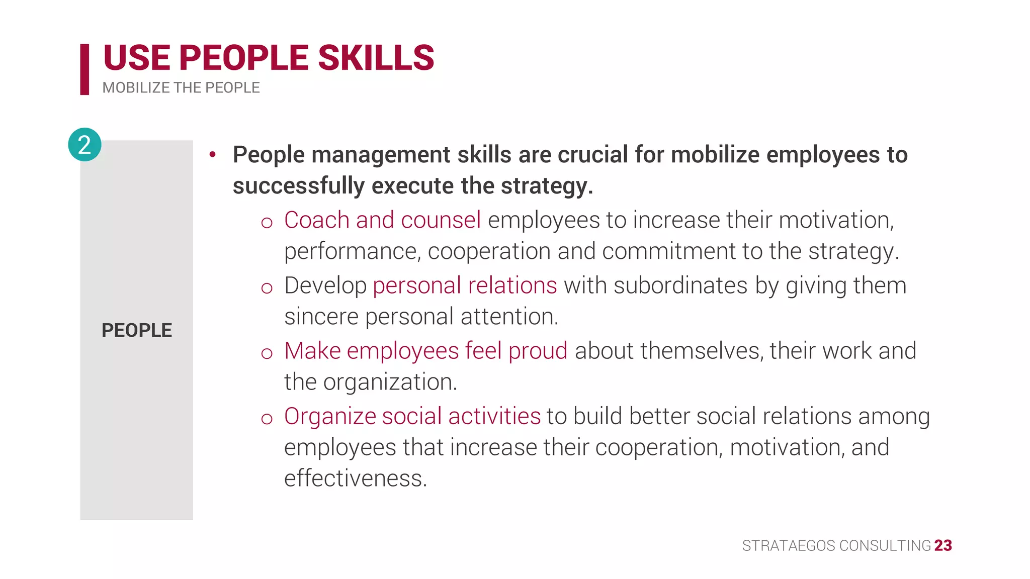 STRATAEGOS CONSULTING 23
USE PEOPLE SKILLS
MOBILIZE THE PEOPLE
• People management skills are crucial for mobilize employees to
successfully execute the strategy.
o Coach and counsel employees to increase their motivation,
performance, cooperation and commitment to the strategy.
o Develop personal relations with subordinates by giving them
sincere personal attention.
o Make employees feel proud about themselves, their work and
the organization.
o Organize social activities to build better social relations among
employees that increase their cooperation, motivation, and
effectiveness.
PEOPLE
2
 