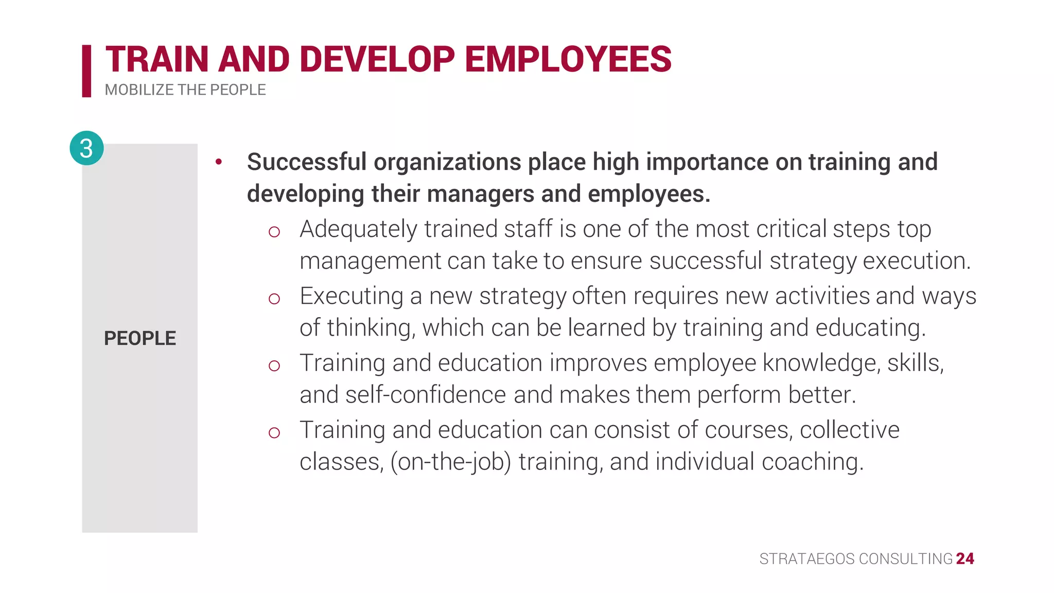 STRATAEGOS CONSULTING 24
TRAIN AND DEVELOP EMPLOYEES
MOBILIZE THE PEOPLE
PEOPLE
3 • Successful organizations place high importance on training and
developing their managers and employees.
o Adequately trained staff is one of the most critical steps top
management can take to ensure successful strategy execution.
o Executing a new strategy often requires new activities and ways
of thinking, which can be learned by training and educating.
• Training and education improves employee knowledge, skills, and
self-confidence and makes them perform better.
o Training and education can consist of courses, collective
classes, (on-the-job) training, and individual coaching.
 