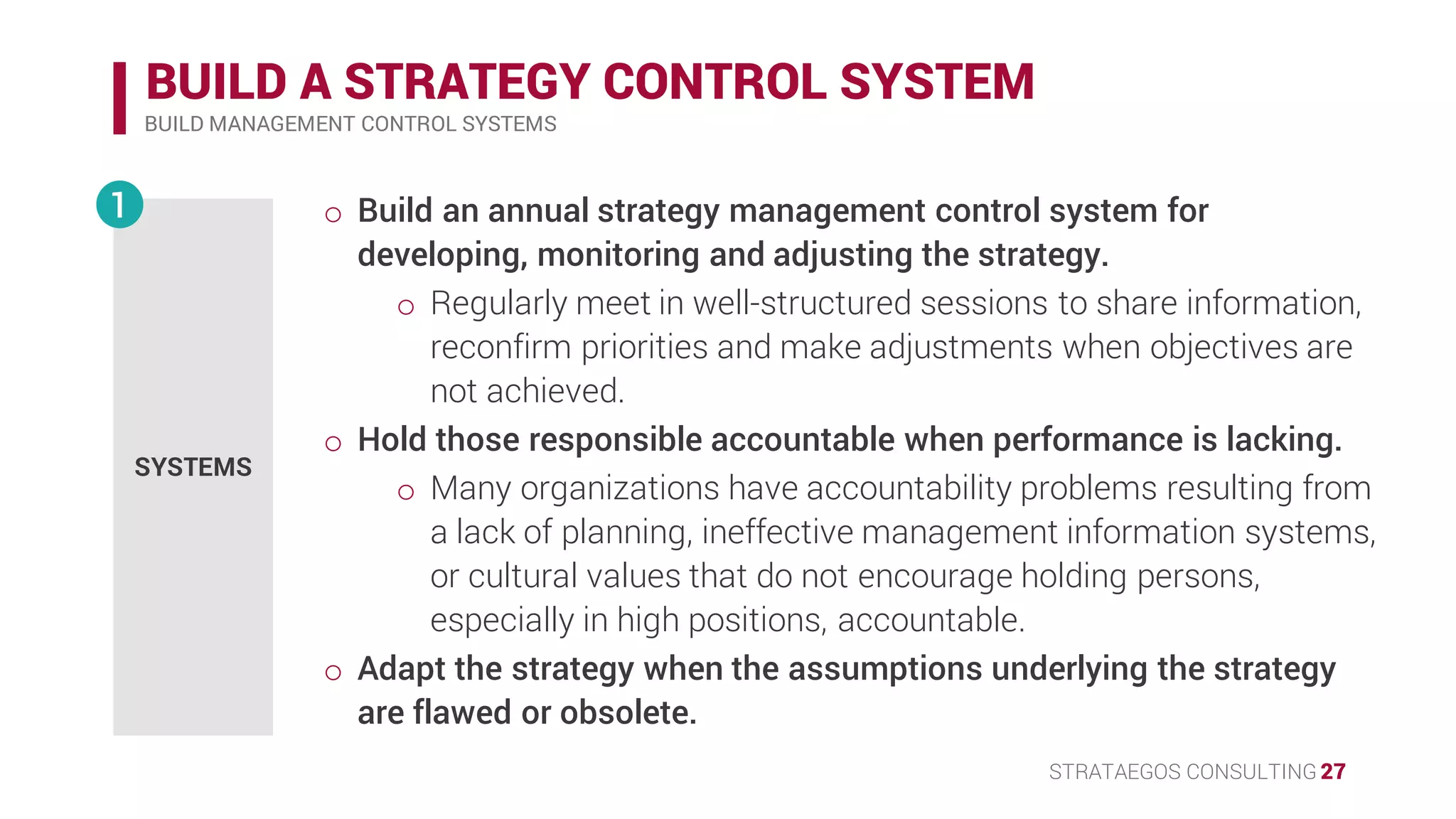STRATAEGOS CONSULTING 27
BUILD A STRATEGY CONTROL SYSTEM
BUILD MANAGEMENT CONTROL SYSTEMS
SYSTEMS
1 • Build an annual strategy management control system for
developing, monitoring and adjusting the strategy.
o Regularly meet in well-structured sessions to share information,
reconfirm priorities and adjust the strategy or execution.
• Hold those responsible accountable when performance is lacking.
o Many organizations have accountability problems resulting from
a lack of planning, ineffective management information systems,
or cultural values that do not encourage holding persons,
especially in high positions, accountable.
• Adapt the strategy when the assumptions underlying the strategy
are flawed or obsolete.
 