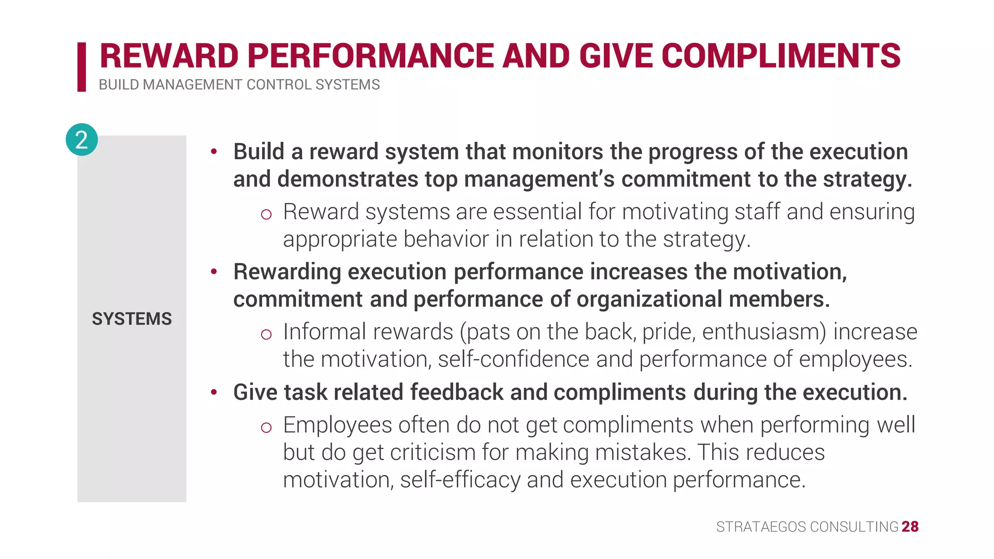 STRATAEGOS CONSULTING 28
REWARD PERFORMANCE AND GIVE COMPLIMENTS
BUILD MANAGEMENT CONTROL SYSTEMS
SYSTEMS
2 • Build a reward system that monitors the progress of the execution
and demonstrates top management’s commitment to the strategy.
o Reward systems are essential for motivating staff and ensuring
appropriate behavior in relation to the strategy.
• Rewarding execution performance increases the motivation,
commitment and performance of organizational members.
o Informal rewards (pats on the back, pride, enthusiasm) increase
the motivation, self-confidence and performance of employees.
o
• Give task related feedback and compliments during the execution.
o Employees often do not get compliments when performing well
but do get criticism for making mistakes. This reduces
motivation, self-efficacy and execution performance.
 
