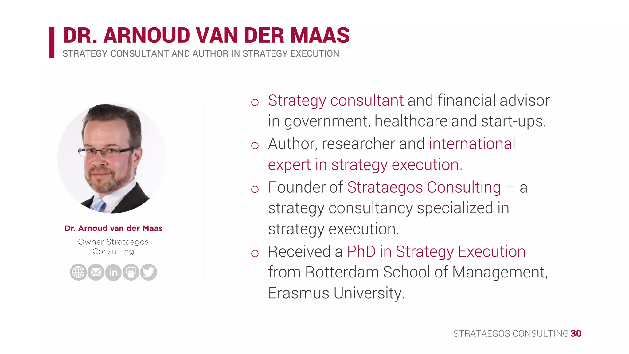 STRATAEGOS CONSULTING 30
DR. ARNOUD VAN DER MAAS
Dr. Arnoud van der Maas
Owner Strataegos
Consulting
STRATEGY CONSULTANT AND AUTHOR IN STRATEGY EXECUTION
o Strategy consultant and financial advisor in
government, healthcare and start-ups.
o Author, researcher and international expert
in strategy execution.
o Founder of Strataegos Consulting – a
strategy consultancy specialized in strategy
execution.
o Received a PhD in Strategy Execution from
Rotterdam School of Management,
Erasmus University.
 