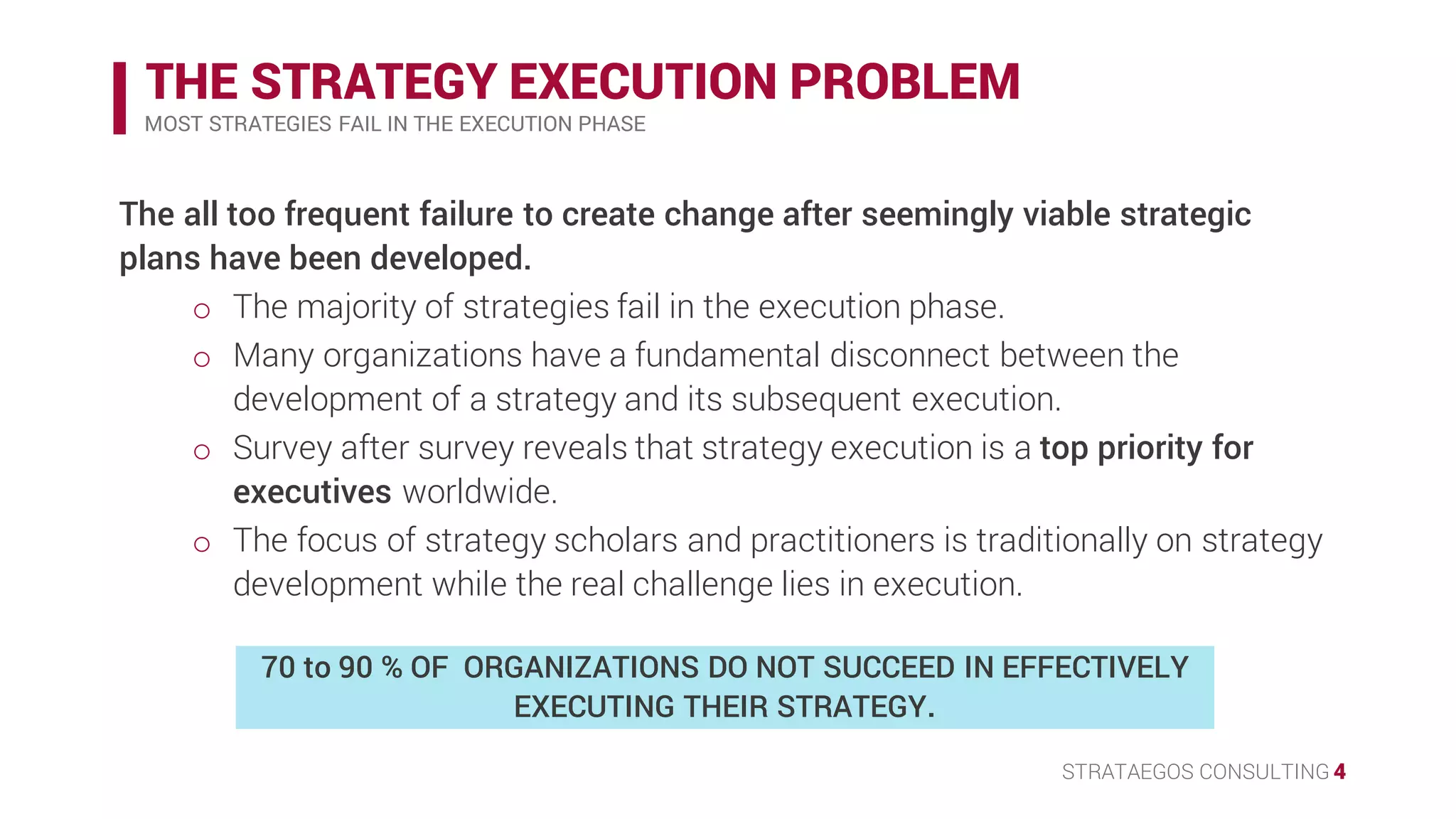 STRATAEGOS CONSULTING 4
THE STRATEGY EXECUTION PROBLEM
MOST STRATEGIES FAIL IN THE EXECUTION PHASE
70 to 90 % of organizations do not succeed in effectively
executing their strategy.
• The all too frequent failure to create change after seemingly viable strategic
plans have been developed.
o The majority of strategies fail in the execution phase.
o Many organizations have a fundamental disconnect between the
development of a strategy and its subsequent execution.
• Survey after survey reveals that strategy execution is a top priority for
executives worldwide.
o The focus of strategy scholars and practitioners is traditionally on strategy
development while the real challenge lies in execution.
 