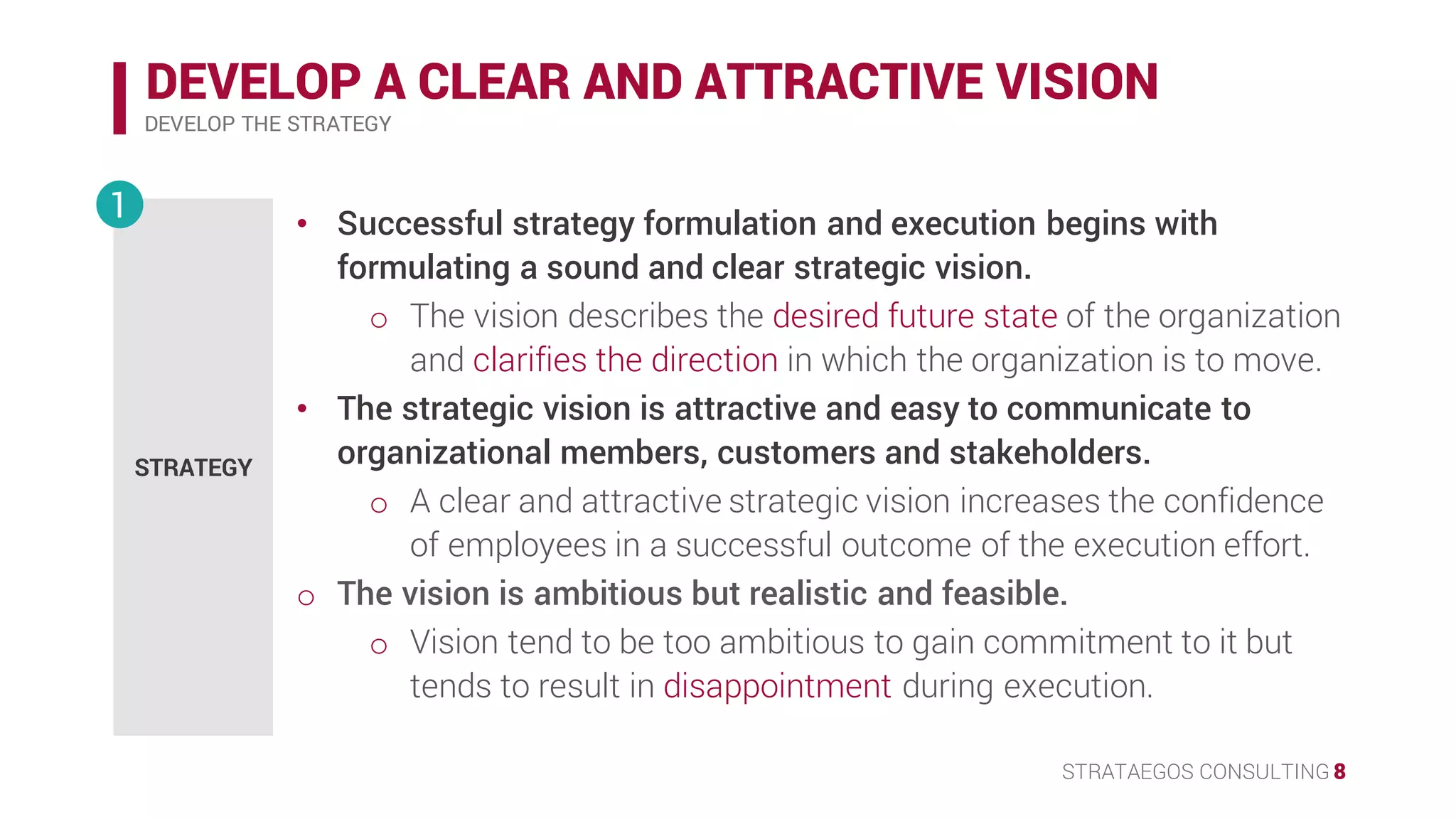 STRATAEGOS CONSULTING 8
DEVELOP A CLEAR AND ATTRACTIVE VISION
DEVELOP THE STRATEGY
STRATEGY
1 • Successful strategy formulation and execution begins with
formulating a sound and clear strategic vision.
o The vision describes the desired future state of the organization
and clarifies the direction in which the organization is to move.
• The strategic vision is attractive and easy to communicate to
organizational members, customers and stakeholders.
o A clear and attractive strategic vision increases the confidence
of employees in a successful outcome of the execution effort.
• The vision is ambitious but realistic and feasible.
o Vision tend to be too ambitious to gain commitment to it but
tends to result in disappointment during execution.
 