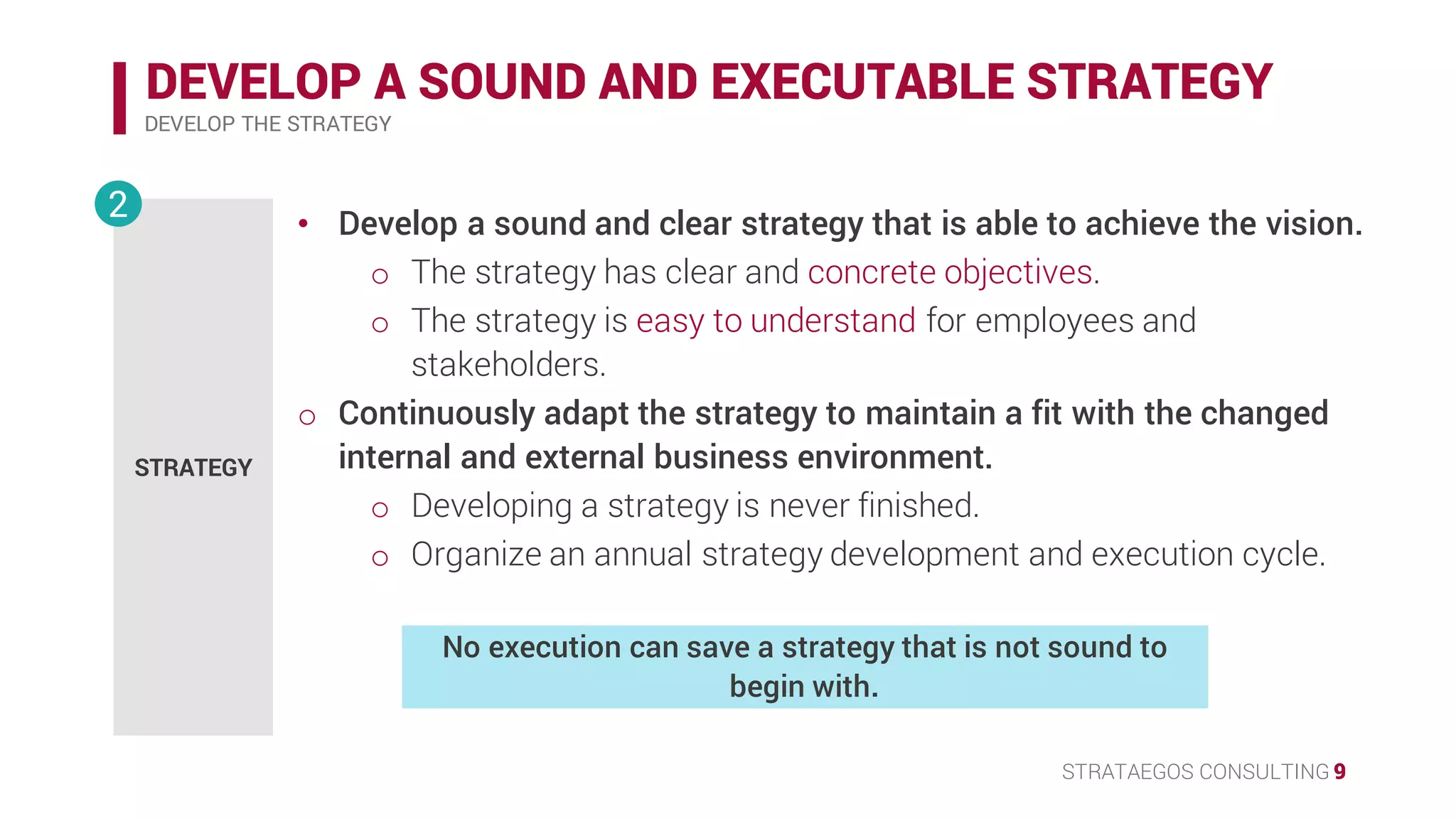 STRATAEGOS CONSULTING 9
DEVELOP A SOUND AND EXECUTABLE STRATEGY
DEVELOP THE STRATEGY
STRATEGY
2 • Develop a sound and clear strategy that is able to achieve the vision.
o The strategy has clear and concrete objectives.
o The strategy is easy to understand for employees and
stakeholders.
• Continuously adapt the strategy to maintain a fit with the changed
internal and external business environment.
o Developing a strategy is never finished.
o Organize an annual strategy development and execution cycle.
No execution can save a strategy that is not sound to
begin with.
 