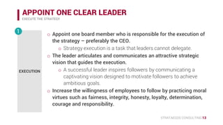 STRATAEGOS CONSULTING 13
APPOINT ONE CLEAR LEADER
EXECUTE THE STRATEGY
EXECUTION
1 • Appoint one board member who is responsible for the execution of
the strategy – preferably the CEO.
o Strategy execution is a task that leaders cannot delegate.
• The leader articulates and communicates an attractive strategic
vision that guides the execution.
o A successful leader inspires followers by communicating a
captivating vision designed to motivate followers to achieve
ambitious goals.
• Increase the willingness of employees to follow by practicing moral
virtues such as fairness, integrity, honesty, loyalty, determination,
courage and responsibility.
 