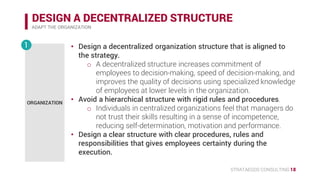 STRATAEGOS CONSULTING 18
DESIGN A DECENTRALIZED STRUCTURE
ADAPT THE ORGANIZATION
• Design a decentralized organization structure that is aligned to the
strategy.
o A decentralized structure increases commitment of employees
to decision-making, speed of decision-making, and improves
the quality of the strategy.
• Avoid a hierarchical structure with rigid rules and procedures.
o Individuals in centralized organizations feel that managers do
not trust their skills resulting in a sense of incompetence,
reducing self-determination, motivation and performance.
• Design a clear structure with clear procedures, rules and
responsibilities that gives employees certainty during the
execution.
ORGANIZATION
1
 