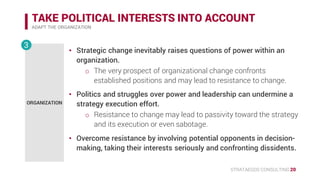 STRATAEGOS CONSULTING 20
TAKE POLITICAL INTERESTS INTO ACCOUNT
ADAPT THE ORGANIZATION
ORGANIZATION
3
• Strategic change inevitably raises questions of power within an
organization.
o The very prospect of organizational change confronts
established positions and may lead to resistance to change.
• Politics and struggles over power and leadership can undermine a
strategy execution effort.
o Resistance to change may lead to passivity toward the strategy
and its execution or even sabotage.
• Overcome resistance by involving potential opponents in decision-
making, taking their interests seriously and confronting dissidents.
 