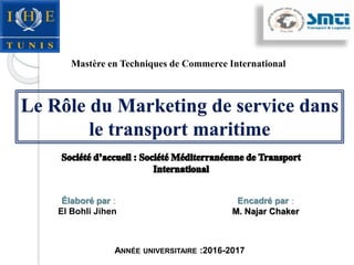 Encadré par :
M. Najar Chaker
Élaboré par :
El Bohli Jihen
ANNÉE UNIVERSITAIRE :2016-2017
Le Rôle du Marketing de service dans
le transport maritime
Mastère en Techniques de Commerce International
 
