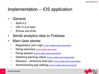 www.tugraz.at ◼
Implementation – iOS application
• General
• Swift 4.2
• iOS 11.0 or later
• iPhone and iPad
• Sends analytics data to Firebase
• Main User stories
• Registration and Login (Link to slides with screenshots)
• Doing exercises (Link to slide with video)
• Doing quizzes (Link to slides with screenshots)
• Watching learning videos (Link to slides with screenshots)
• Glossary – dictionary look-ups (Link to slides with screenshots)
• Administrating app settings (Link to slides with screenshots)
Michael Planitzer10
 