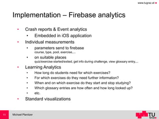 www.tugraz.at ◼
Implementation – Firebase analytics
• Crash reports & Event analytics
• Embedded in iOS application
• Individual measurements
• parameters send to firebase
course, type, pool, exercise,...
• on suitable places
quiz/exercise started/exited, get info during challenge, view glossary entry,...
• Learning Analytics
• How long do students need for which exercises?
• For which exercises do they need further information?
• When and on which exercise do they start and stop studying?
• Which glossary entries are how often and how long looked up?
• etc.
• Standard visualizations
Michael Planitzer11
 