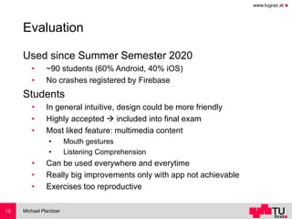 www.tugraz.at ◼
Evaluation
Used since Summer Semester 2020
• ~90 students (60% Android, 40% iOS)
• No crashes registered by Firebase
Students
• In general intuitive, design could be more friendly
• Highly accepted → included into final exam
• Most liked feature: multimedia content
• Mouth gestures
• Listening Comprehension
• Can be used everywhere and everytime
• Really big improvements only with app not achievable
• Exercises too reproductive
Michael Planitzer15
 