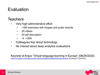 www.tugraz.at ◼
Evaluation
Teachers
• Very high administrative effort
• ~350 exercises with images and audio records
• 25 videos
• 20 pdf description
• → ~180h
• Colleagues fear about technology
• No interest about deep analytics evaluations
Keynote at Arqus “Virtual language learning in Europe” (06/24/2020)
https://european-university.uni-graz.at/de/neuigkeiten/detail/article/grenzenlos/ (Accessed 11/22/2020)
Michael Planitzer16
 