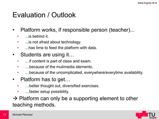 www.tugraz.at ◼
Evaluation / Outlook
• Platform works, if responsible person (teacher)...
• ...is behind it.
• ...is not afraid about technology.
• ...has time to feed the platform with data.
• Students are using it…
• …if content is part of class and exam.
• …because of the mutimedia elements.
• …because of the uncomplicated, everywhere/everytime availability.
• Platform has to get…
• …better thought out, diversified exercises.
• …faster setup possibility.
→ Platform can only be a supporting element to other
teaching methods.
Michael Planitzer17
 