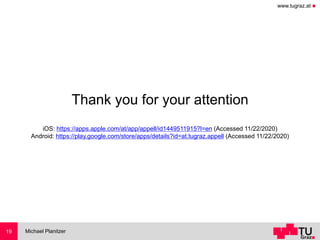 www.tugraz.at ◼
Thank you for your attention
iOS: https://apps.apple.com/at/app/appell/id1449511915?l=en (Accessed 11/22/2020)
Android: https://play.google.com/store/apps/details?id=at.tugraz.appell (Accessed 11/22/2020)
Michael Planitzer19
 