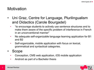 www.tugraz.at ◼
Motivation
• Uni Graz, Centre for Language, Plurilingualism
and Didactics (Carole Bourgadel)
• “to encourage students to actively use sentence structures and to
make them aware of the specific problem of interference in French
in an unconventional manner”
• No adequate self-organizable language learning application for B1
and B2
• Self-organizable, mobile application with focus on lexical,
grammatical and syntactical categories.
• Scope
• Conception, CMS web application, iOS mobile application
• Android as part of a Bachelor thesis
Michael Planitzer3
 