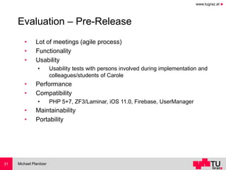 www.tugraz.at ◼
Evaluation – Pre-Release
• Lot of meetings (agile process)
• Functionality
• Usability
• Usability tests with persons involved during implementation and
colleagues/students of Carole
• Performance
• Compatibility
• PHP 5+7, ZF3/Laminar, iOS 11.0, Firebase, UserManager
• Maintainability
• Portability
Michael Planitzer31
 