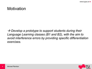 www.tugraz.at ◼
Motivation
→ Develop a prototype to support students during their
Language Learning classes (B1 and B2), with the aim to
avoid interference errors by providing specific differentiation
exercises.
Michael Planitzer4
 