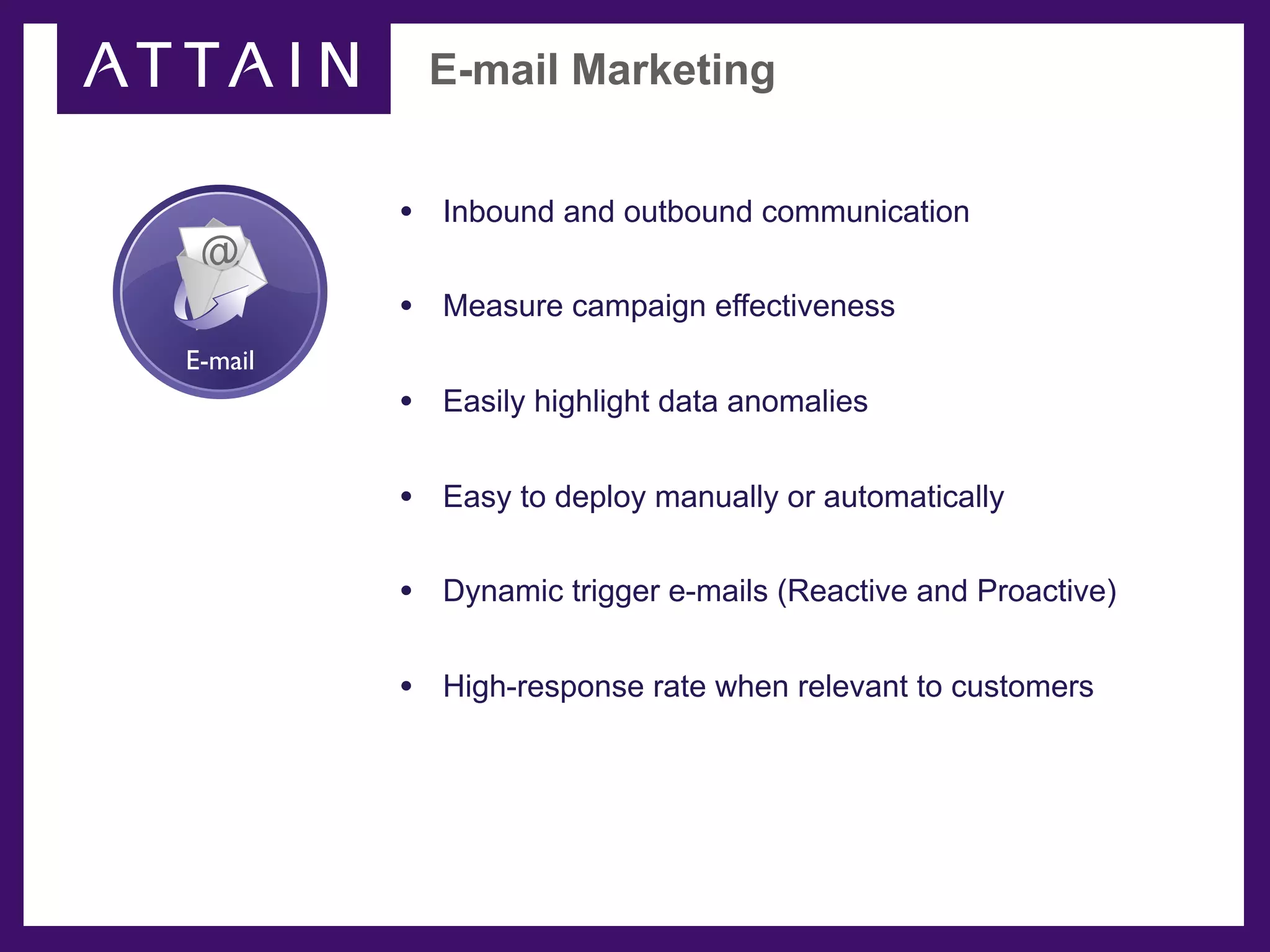 E-mail Marketing


         • Inbound and outbound communication
 @
         • Measure campaign effectiveness
E-mail
         • Easily highlight data anomalies

         • Easy to deploy manually or automatically

         • Dynamic trigger e-mails (Reactive and Proactive)

         • High-response rate when relevant to customers
 