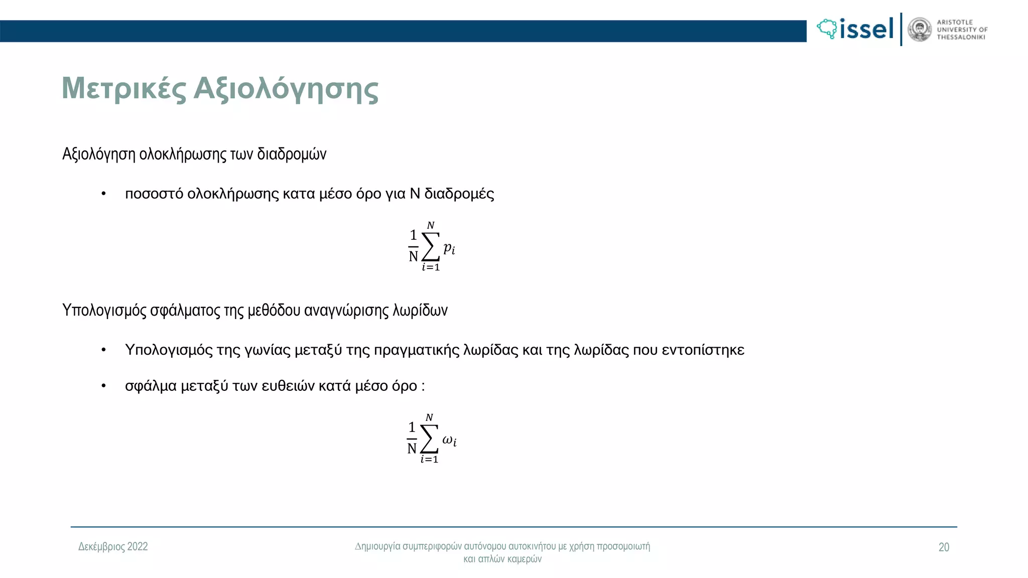 Δεκέμβριος 2022 ∆ημιουργία συμπεριφορών αυτόνομου αυτοκινήτου με χρήση προσομοιωτή
και απλών καμερών
20
Μετρικές Αξιολόγησης
Aξιολόγηση ολοκλήρωσης των διαδρομών
• ποσοστό ολοκλήρωσης κατα µέσο όρο για Ν διαδροµές
1
Ν
𝑖=1
𝑁
𝑝𝑖
Υπολογισμός σφάλματος της μεθόδου αναγνώρισης λωρίδων
• Υπολογισμός της γωνίας μεταξύ της πραγματικής λωρίδας και της λωρίδας που εντοπίστηκε
• σφάλµα µεταξύ των ευθειών κατά µέσο όρο :
1
Ν
𝑖=1
𝑁
𝜔𝑖
 