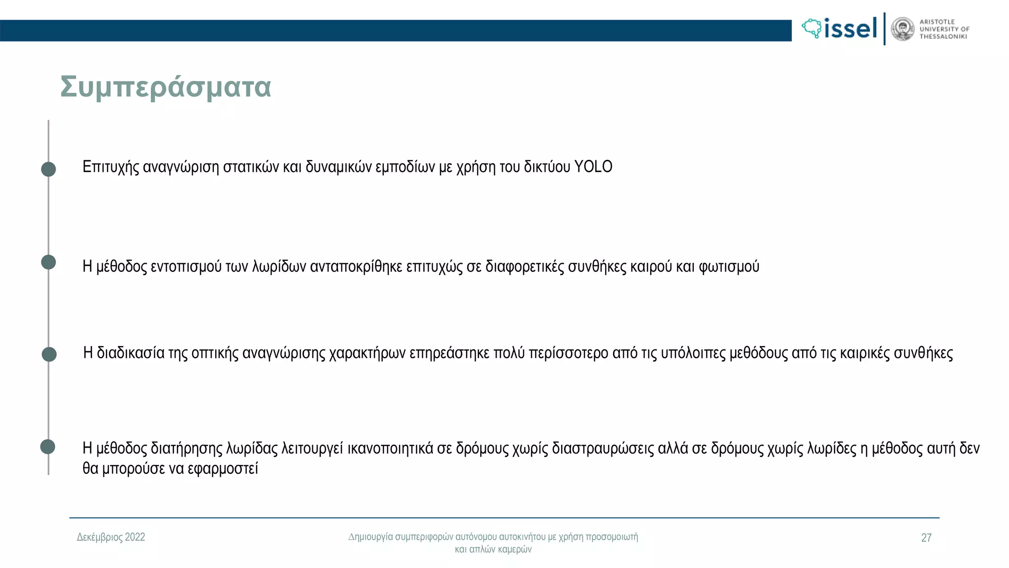 Δεκέμβριος 2022 ∆ημιουργία συμπεριφορών αυτόνομου αυτοκινήτου με χρήση προσομοιωτή
και απλών καμερών
27
Συμπεράσματα
Επιτυχής αναγνώριση στατικών και δυναμικών εμποδίων με χρήση του δικτύου YOLO
Η μέθοδος εντοπισμού των λωρίδων ανταποκρίθηκε επιτυχώς σε διαφορετικές συνθήκες καιρού και φωτισμού
Η διαδικασία της οπτικής αναγνώρισης χαρακτήρων επηρεάστηκε πολύ περίσσοτερο από τις υπόλοιπες μεθόδους από τις καιρικές συνθήκες
Η μέθοδος διατήρησης λωρίδας λειτουργεί ικανοποιητικά σε δρόμους χωρίς διαστραυρώσεις αλλά σε δρόμους χωρίς λωρίδες η μέθοδος αυτή δεν
θα μπορούσε να εφαρμοστεί
 