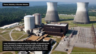 Theme: Mobility of Nuclear Wastes
Photo: Bellefonte Nuclear Power Plant Hollywood, Alabama
I was interested in understanding the mobility of something that
we do not tend th imagine, or associate with mobility and also
something a lot of people do not prefer talking about. For this
assignment, I choose to depict the mobility of nuclear wastes.
 