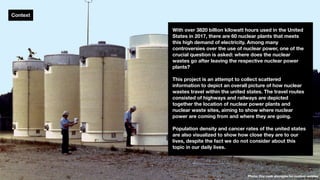 Context
With over 3820 billion kilowatt hours used in the United
States in 2017, there are 60 nuclear plants that meets
this high demand of electricity. Among many
controversies over the use of nuclear power, one of the
crucial question is asked: where does the nuclear
wastes go after leaving the respective nuclear power
plants?
This project is an attempt to collect scattered
information to depict an overall picture of how nuclear
wastes travel within the united states. The travel routes
consisted of highways and railways are depicted
together the location of nuclear power plants and
nuclear waste sites, aiming to show where nuclear
power are coming from and where they are going.
Population density and cancer rates of the united states
are also visualized to show how close they are to our
lives, despite the fact we do not consider about this
topic in our daily lives.
Photo: Dry cask storages for nuclear wastes
 