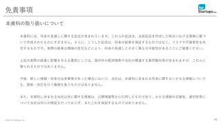© 2021 for Startups, Inc.
本資料には、将来の見通しに関する記述が含まれています。これらの記述は、当該記述を作成した時点における情報に基づ
いて作成されたものにすぎません。さらに、こうした記述は、将来の結果を保証するものではなく、リスクや不確実性を内
包するものです。実際の結果は環境の変化などにより、将来の見通しと大きく異なる可能性があることにご留意ください。
上記の実際の結果に影響を与える要因としては、国内外の経済情勢や当社の関連する業界動向等が含まれますが、これらに
限られるものではありません。
今後、新しい情報・将来の出来事等があった場合において、当社は、本資料に含まれる将来に関するいかなる情報について
も、更新・改訂を行う義務を負うものではありません。
また、本資料に含まれる当社以外に関する情報は、公開情報等から引用したものであり、かかる情報の正確性、適切性等に
ついて当社は何らの検証も行っておらず、またこれを保証するものではありません。
49
免責事項
本資料の取り扱いについて
 