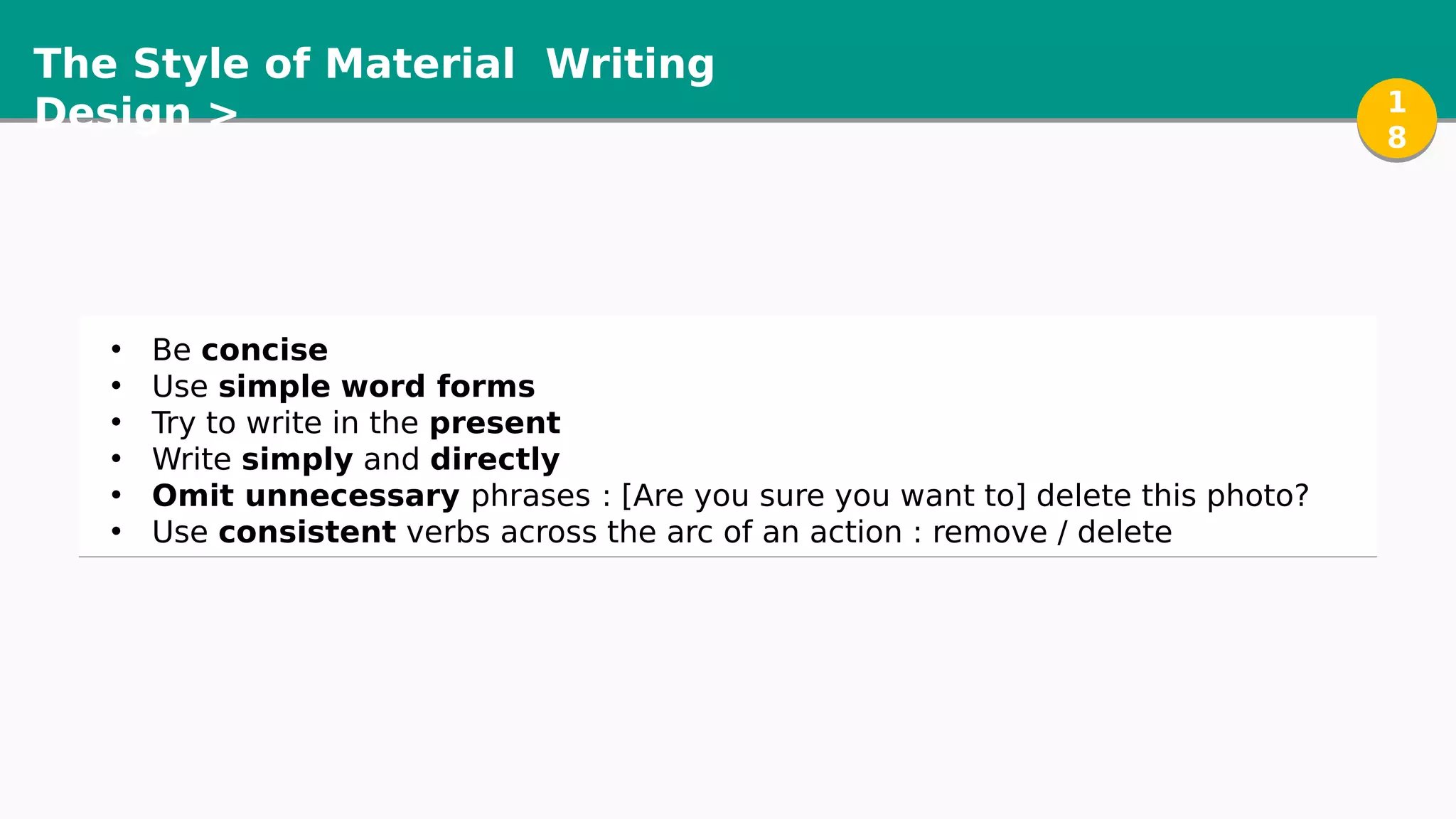 The Style of Material
Design >
Writing
1
8
1
8
• Be concise
• Use simple word forms
• Try to write in the present
• Write simply and directly
• Omit unnecessary phrases : [Are you sure you want to] delete this photo?
• Use consistent verbs across the arc of an action : remove / delete
 