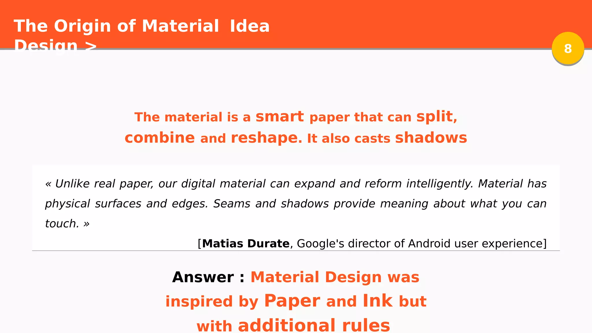 The Origin of Material
Design > 88
Idea
« Unlike real paper, our digital material can expand and reform intelligently. Material has
physical surfaces and edges. Seams and shadows provide meaning about what you can
touch. »
[Matias Durate, Google's director of Android user experience]
The material is a smart paper that can split,
combine and reshape. It also casts shadows
Answer : Material Design was
inspired by Paper and Ink but
with additional rules
 