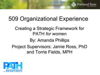 509 Organizational Experience
  Creating a Strategic Framework for
           PATH for women
          By: Amanda Phillips
 Project Supervisors: Jamie Ross, PhD
         and Torrie Fields, MPH
 