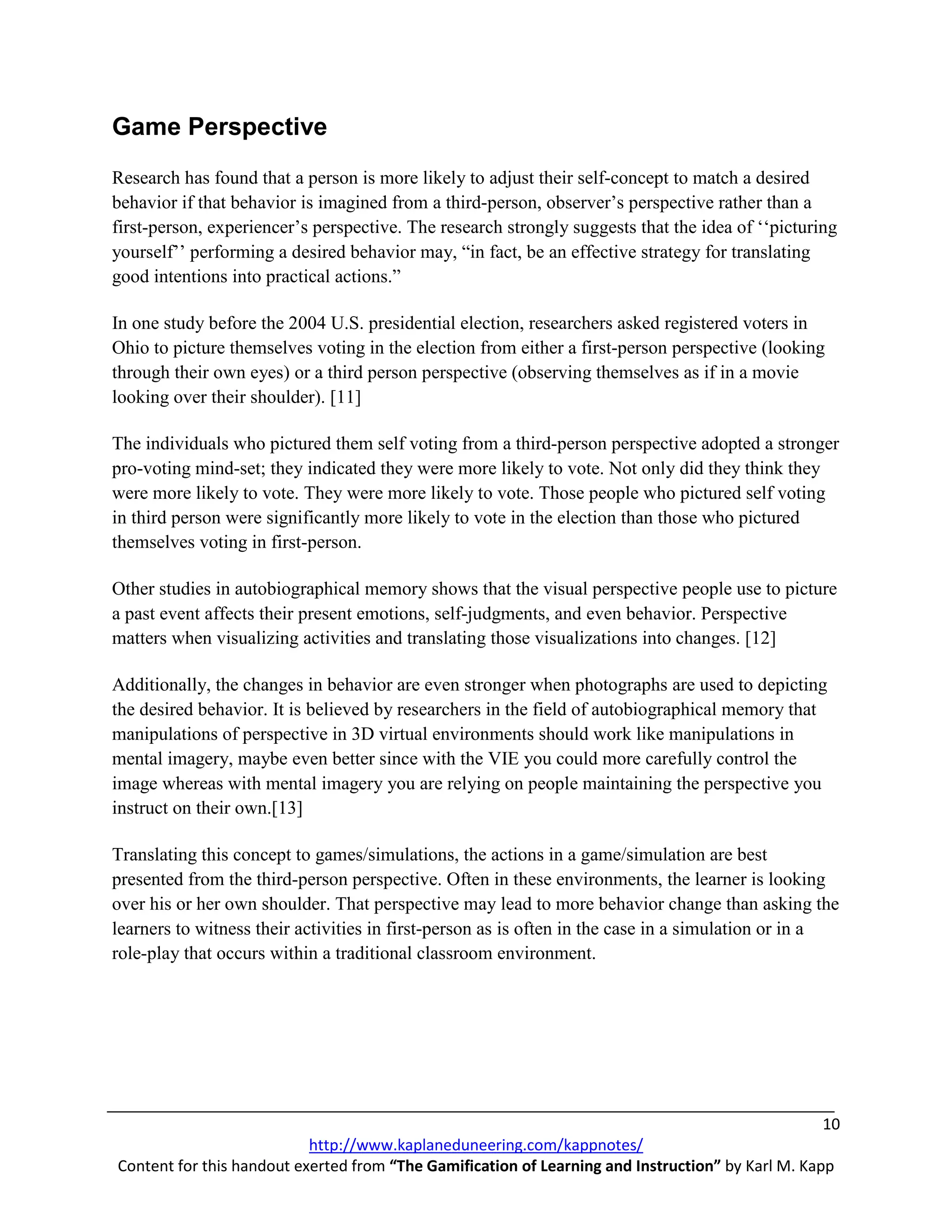 Game Perspective
Research has found that a person is more likely to adjust their self-concept to match a desired
behavior if that behavior is imagined from a third-person, observer’s perspective rather than a
first-person, experiencer’s perspective. The research strongly suggests that the idea of ‘‘picturing
yourself’’ performing a desired behavior may, “in fact, be an effective strategy for translating
good intentions into practical actions.”

In one study before the 2004 U.S. presidential election, researchers asked registered voters in
Ohio to picture themselves voting in the election from either a first-person perspective (looking
through their own eyes) or a third person perspective (observing themselves as if in a movie
looking over their shoulder). [11]

The individuals who pictured them self voting from a third-person perspective adopted a stronger
pro-voting mind-set; they indicated they were more likely to vote. Not only did they think they
were more likely to vote. They were more likely to vote. Those people who pictured self voting
in third person were significantly more likely to vote in the election than those who pictured
themselves voting in first-person.

Other studies in autobiographical memory shows that the visual perspective people use to picture
a past event affects their present emotions, self-judgments, and even behavior. Perspective
matters when visualizing activities and translating those visualizations into changes. [12]

Additionally, the changes in behavior are even stronger when photographs are used to depicting
the desired behavior. It is believed by researchers in the field of autobiographical memory that
manipulations of perspective in 3D virtual environments should work like manipulations in
mental imagery, maybe even better since with the VIE you could more carefully control the
image whereas with mental imagery you are relying on people maintaining the perspective you
instruct on their own.[13]

Translating this concept to games/simulations, the actions in a game/simulation are best
presented from the third-person perspective. Often in these environments, the learner is looking
over his or her own shoulder. That perspective may lead to more behavior change than asking the
learners to witness their activities in first-person as is often in the case in a simulation or in a
role-play that occurs within a traditional classroom environment.




                                                                                                   10
                           http://www.kaplaneduneering.com/kappnotes/
Content for this handout exerted from “The Gamification of Learning and Instruction” by Karl M. Kapp
 