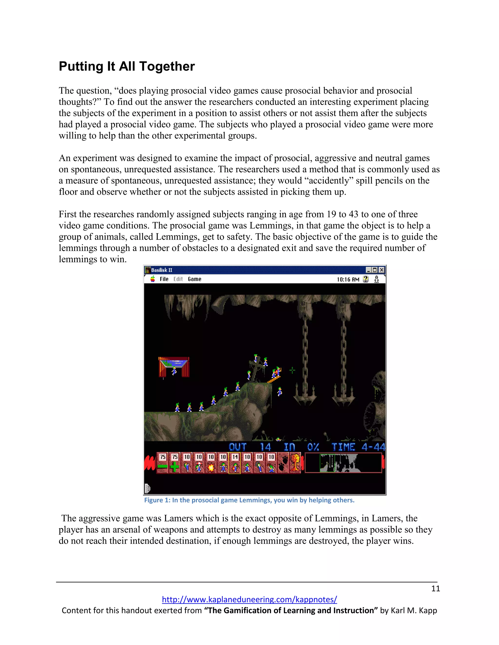 Putting It All Together
The question, “does playing prosocial video games cause prosocial behavior and prosocial
thoughts?” To find out the answer the researchers conducted an interesting experiment placing
the subjects of the experiment in a position to assist others or not assist them after the subjects
had played a prosocial video game. The subjects who played a prosocial video game were more
willing to help than the other experimental groups.

An experiment was designed to examine the impact of prosocial, aggressive and neutral games
on spontaneous, unrequested assistance. The researchers used a method that is commonly used as
a measure of spontaneous, unrequested assistance; they would “accidently” spill pencils on the
floor and observe whether or not the subjects assisted in picking them up.

First the researches randomly assigned subjects ranging in age from 19 to 43 to one of three
video game conditions. The prosocial game was Lemmings, in that game the object is to help a
group of animals, called Lemmings, get to safety. The basic objective of the game is to guide the
lemmings through a number of obstacles to a designated exit and save the required number of
lemmings to win.




                      Figure 1: In the prosocial game Lemmings, you win by helping others.

 The aggressive game was Lamers which is the exact opposite of Lemmings, in Lamers, the
player has an arsenal of weapons and attempts to destroy as many lemmings as possible so they
do not reach their intended destination, if enough lemmings are destroyed, the player wins.



                                                                                                   11
                           http://www.kaplaneduneering.com/kappnotes/
Content for this handout exerted from “The Gamification of Learning and Instruction” by Karl M. Kapp
 