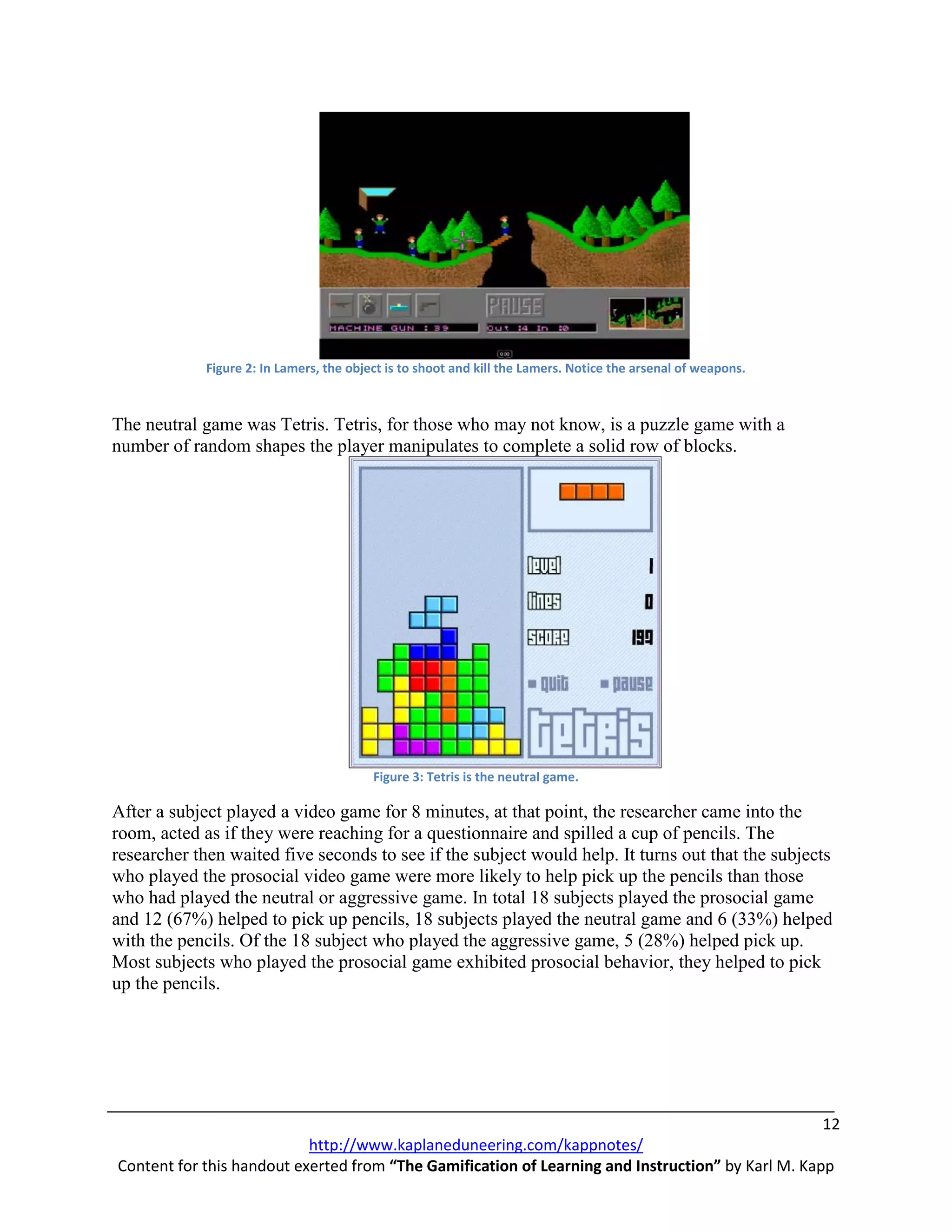 Figure 2: In Lamers, the object is to shoot and kill the Lamers. Notice the arsenal of weapons.



The neutral game was Tetris. Tetris, for those who may not know, is a puzzle game with a
number of random shapes the player manipulates to complete a solid row of blocks.




                                          Figure 3: Tetris is the neutral game.

After a subject played a video game for 8 minutes, at that point, the researcher came into the
room, acted as if they were reaching for a questionnaire and spilled a cup of pencils. The
researcher then waited five seconds to see if the subject would help. It turns out that the subjects
who played the prosocial video game were more likely to help pick up the pencils than those
who had played the neutral or aggressive game. In total 18 subjects played the prosocial game
and 12 (67%) helped to pick up pencils, 18 subjects played the neutral game and 6 (33%) helped
with the pencils. Of the 18 subject who played the aggressive game, 5 (28%) helped pick up.
Most subjects who played the prosocial game exhibited prosocial behavior, they helped to pick
up the pencils.




                                                                                                   12
                           http://www.kaplaneduneering.com/kappnotes/
Content for this handout exerted from “The Gamification of Learning and Instruction” by Karl M. Kapp
 