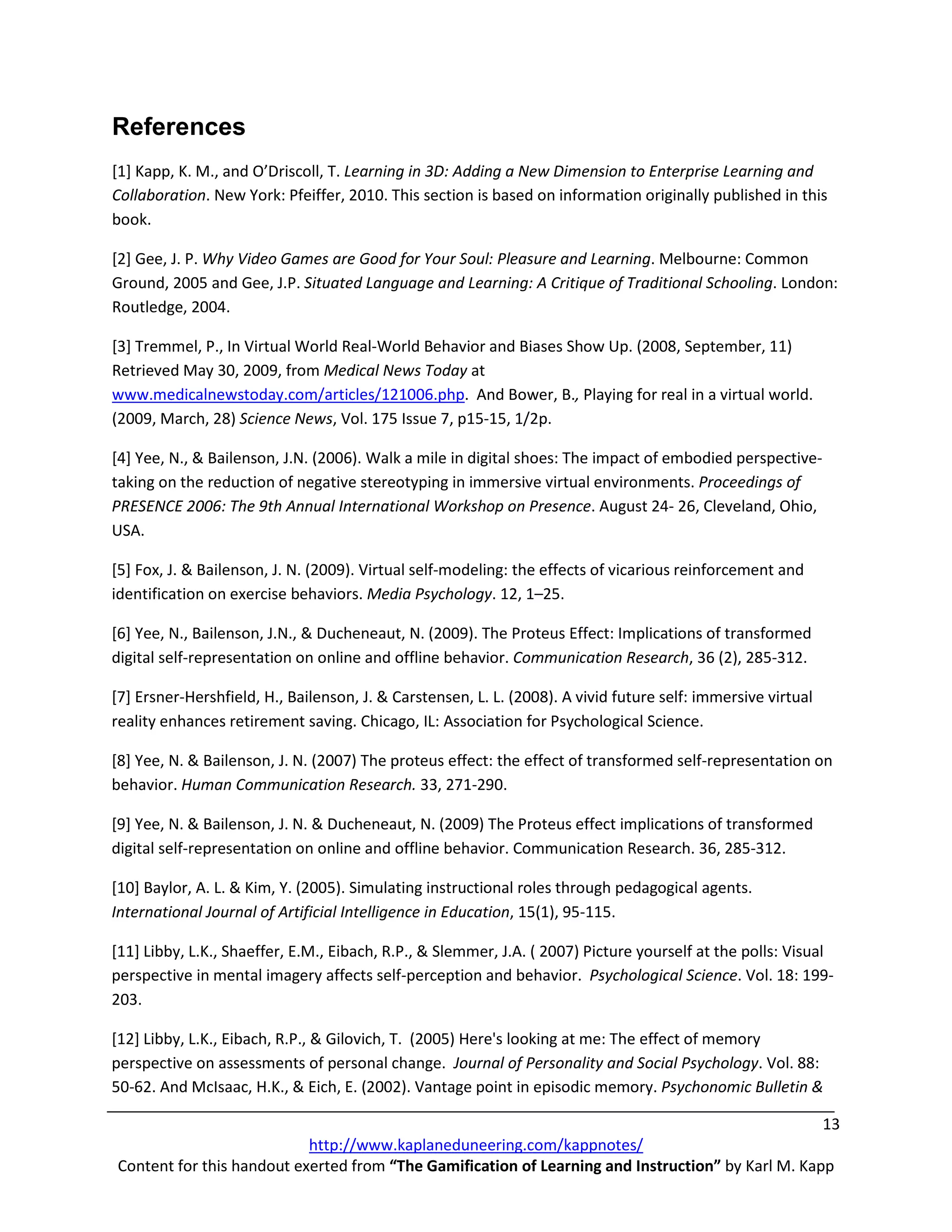 References
[1] Kapp, K. M., and O’Driscoll, T. Learning in 3D: Adding a New Dimension to Enterprise Learning and
Collaboration. New York: Pfeiffer, 2010. This section is based on information originally published in this
book.

[2] Gee, J. P. Why Video Games are Good for Your Soul: Pleasure and Learning. Melbourne: Common
Ground, 2005 and Gee, J.P. Situated Language and Learning: A Critique of Traditional Schooling. London:
Routledge, 2004.

[3] Tremmel, P., In Virtual World Real-World Behavior and Biases Show Up. (2008, September, 11)
Retrieved May 30, 2009, from Medical News Today at
www.medicalnewstoday.com/articles/121006.php. And Bower, B., Playing for real in a virtual world.
(2009, March, 28) Science News, Vol. 175 Issue 7, p15-15, 1/2p.

[4] Yee, N., & Bailenson, J.N. (2006). Walk a mile in digital shoes: The impact of embodied perspective-
taking on the reduction of negative stereotyping in immersive virtual environments. Proceedings of
PRESENCE 2006: The 9th Annual International Workshop on Presence. August 24- 26, Cleveland, Ohio,
USA.

[5] Fox, J. & Bailenson, J. N. (2009). Virtual self-modeling: the effects of vicarious reinforcement and
identification on exercise behaviors. Media Psychology. 12, 1–25.

[6] Yee, N., Bailenson, J.N., & Ducheneaut, N. (2009). The Proteus Effect: Implications of transformed
digital self-representation on online and offline behavior. Communication Research, 36 (2), 285-312.

[7] Ersner-Hershfield, H., Bailenson, J. & Carstensen, L. L. (2008). A vivid future self: immersive virtual
reality enhances retirement saving. Chicago, IL: Association for Psychological Science.

[8] Yee, N. & Bailenson, J. N. (2007) The proteus effect: the effect of transformed self-representation on
behavior. Human Communication Research. 33, 271-290.

[9] Yee, N. & Bailenson, J. N. & Ducheneaut, N. (2009) The Proteus effect implications of transformed
digital self-representation on online and offline behavior. Communication Research. 36, 285-312.

[10] Baylor, A. L. & Kim, Y. (2005). Simulating instructional roles through pedagogical agents.
International Journal of Artificial Intelligence in Education, 15(1), 95-115.

[11] Libby, L.K., Shaeffer, E.M., Eibach, R.P., & Slemmer, J.A. ( 2007) Picture yourself at the polls: Visual
perspective in mental imagery affects self-perception and behavior. Psychological Science. Vol. 18: 199-
203.

[12] Libby, L.K., Eibach, R.P., & Gilovich, T. (2005) Here's looking at me: The effect of memory
perspective on assessments of personal change. Journal of Personality and Social Psychology. Vol. 88:
50-62. And McIsaac, H.K., & Eich, E. (2002). Vantage point in episodic memory. Psychonomic Bulletin &

                                                                                                   13
                           http://www.kaplaneduneering.com/kappnotes/
Content for this handout exerted from “The Gamification of Learning and Instruction” by Karl M. Kapp
 