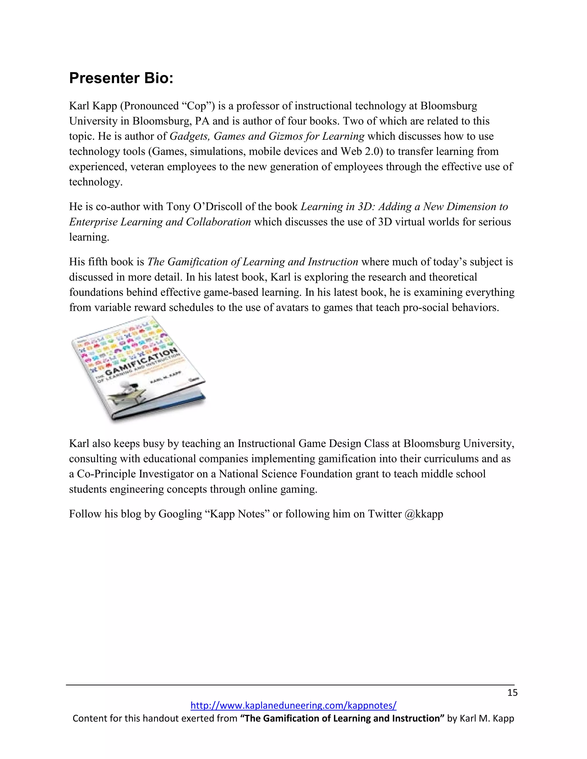 Presenter Bio:
Karl Kapp (Pronounced “Cop”) is a professor of instructional technology at Bloomsburg
University in Bloomsburg, PA and is author of four books. Two of which are related to this
topic. He is author of Gadgets, Games and Gizmos for Learning which discusses how to use
technology tools (Games, simulations, mobile devices and Web 2.0) to transfer learning from
experienced, veteran employees to the new generation of employees through the effective use of
technology.

He is co-author with Tony O’Driscoll of the book Learning in 3D: Adding a New Dimension to
Enterprise Learning and Collaboration which discusses the use of 3D virtual worlds for serious
learning.

His fifth book is The Gamification of Learning and Instruction where much of today’s subject is
discussed in more detail. In his latest book, Karl is exploring the research and theoretical
foundations behind effective game-based learning. In his latest book, he is examining everything
from variable reward schedules to the use of avatars to games that teach pro-social behaviors.




Karl also keeps busy by teaching an Instructional Game Design Class at Bloomsburg University,
consulting with educational companies implementing gamification into their curriculums and as
a Co-Principle Investigator on a National Science Foundation grant to teach middle school
students engineering concepts through online gaming.

Follow his blog by Googling “Kapp Notes” or following him on Twitter @kkapp




                                                                                                   15
                           http://www.kaplaneduneering.com/kappnotes/
Content for this handout exerted from “The Gamification of Learning and Instruction” by Karl M. Kapp
 