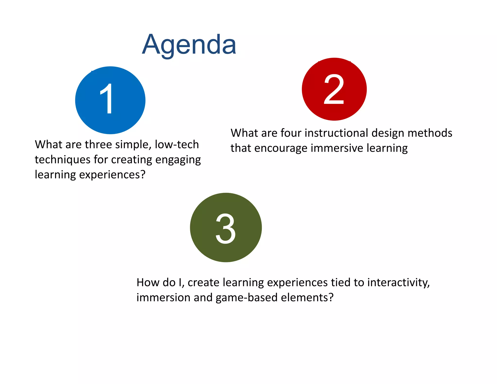Agenda

           1                                             2
                                      What are four instructional design methods 
What are three simple, low‐tech       that encourage immersive learning
techniques for creating engaging 
learning experiences?




                                    3
                   How do I, create learning experiences tied to interactivity, 
                   immersion and game‐based elements? 
 