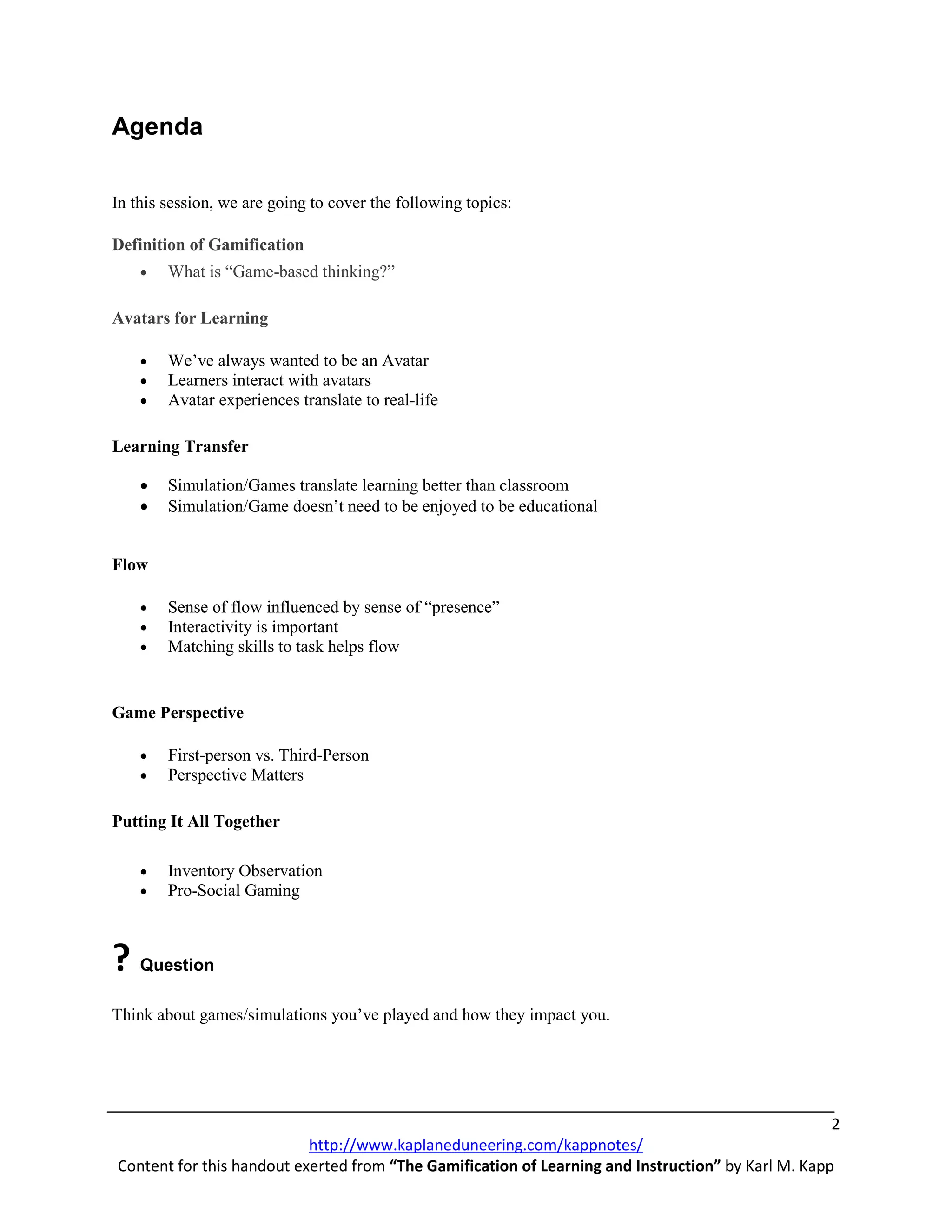 Agenda

In this session, we are going to cover the following topics:

Definition of Gamification
    •   What is “Game-based thinking?”

Avatars for Learning

    •   We’ve always wanted to be an Avatar
    •   Learners interact with avatars
    •   Avatar experiences translate to real-life

Learning Transfer

    •   Simulation/Games translate learning better than classroom
    •   Simulation/Game doesn’t need to be enjoyed to be educational


Flow

    •   Sense of flow influenced by sense of “presence”
    •   Interactivity is important
    •   Matching skills to task helps flow


Game Perspective

    •   First-person vs. Third-Person
    •   Perspective Matters

Putting It All Together

    •   Inventory Observation
    •   Pro-Social Gaming



? Question
Think about games/simulations you’ve played and how they impact you.




                                                                                                    2
                           http://www.kaplaneduneering.com/kappnotes/
Content for this handout exerted from “The Gamification of Learning and Instruction” by Karl M. Kapp
 