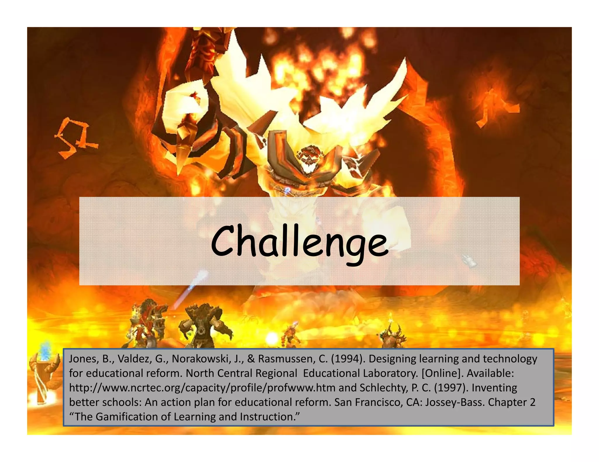Challenge

Jones, B., Valdez, G., Norakowski, J., & Rasmussen, C. (1994). Designing learning and technology 
for educational reform. North Central Regional  Educational Laboratory. [Online]. Available: 
http://www.ncrtec.org/capacity/profile/profwww.htm and Schlechty, P. C. (1997). Inventing 
better schools: An action plan for educational reform. San Francisco, CA: Jossey‐Bass. Chapter 2 
“The Gamification of Learning and Instruction.”
 