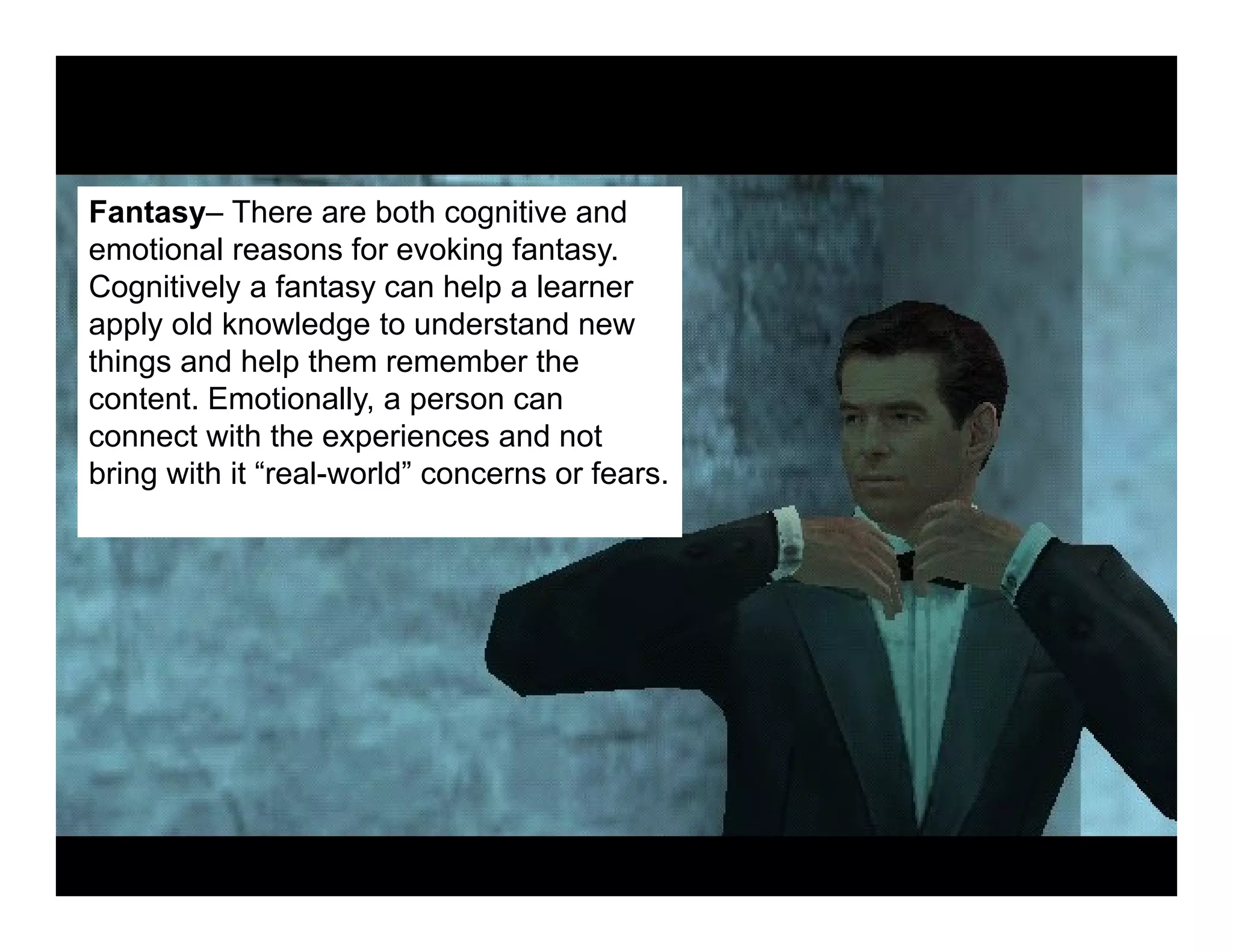 Fantasy– There are both cognitive and
emotional reasons for evoking fantasy.
Cognitively a fantasy can help a learner
apply old knowledge to understand new
things and help them remember the
content. Emotionally, a person can
connect with the experiences and not
bring with it “real-world” concerns or fears.
 