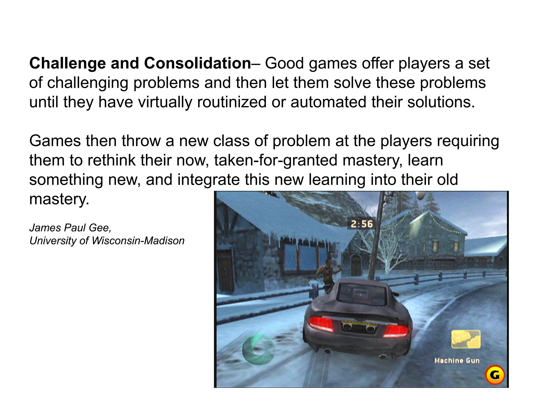 Challenge and Consolidation– Good games offer players a set
of challenging problems and then let them solve these problems
until they have virtually routinized or automated their solutions.

Games then throw a new class of problem at the players requiring
them to rethink their now, taken-for-granted mastery, learn
something new, and integrate this new learning into their old
mastery.
James Paul Gee,
University of Wisconsin-Madison
 