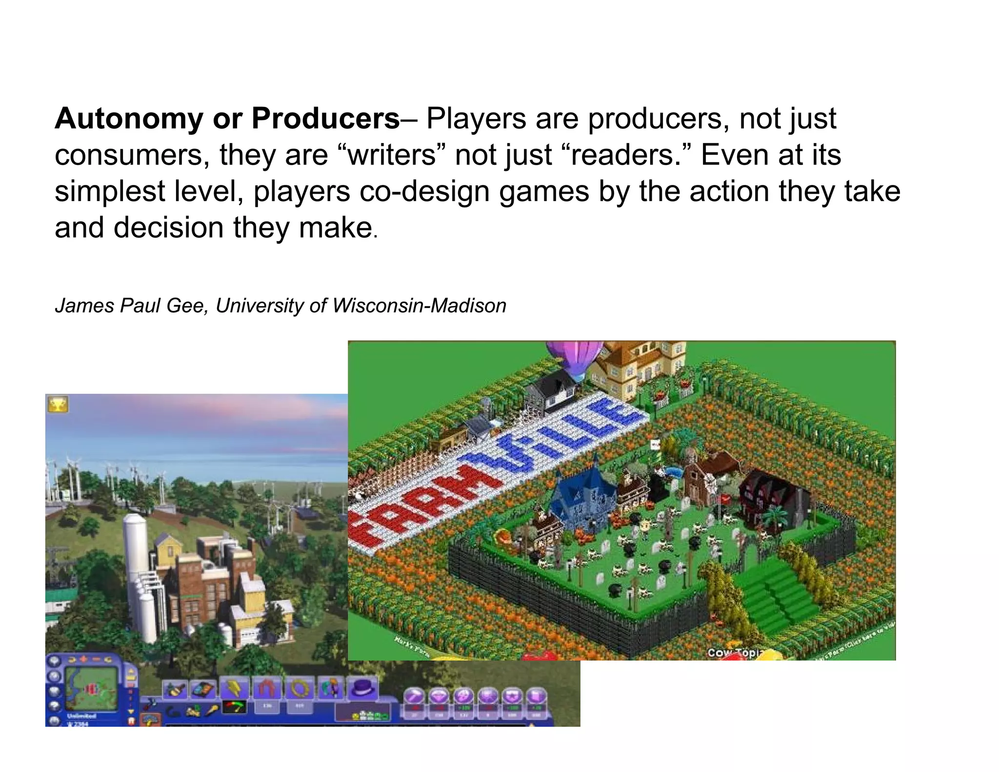 Autonomy or Producers– Players are producers, not just
consumers, they are “writers” not just “readers.” Even at its
simplest level, players co-design games by the action they take
and decision they make.

James Paul Gee, University of Wisconsin-Madison
 