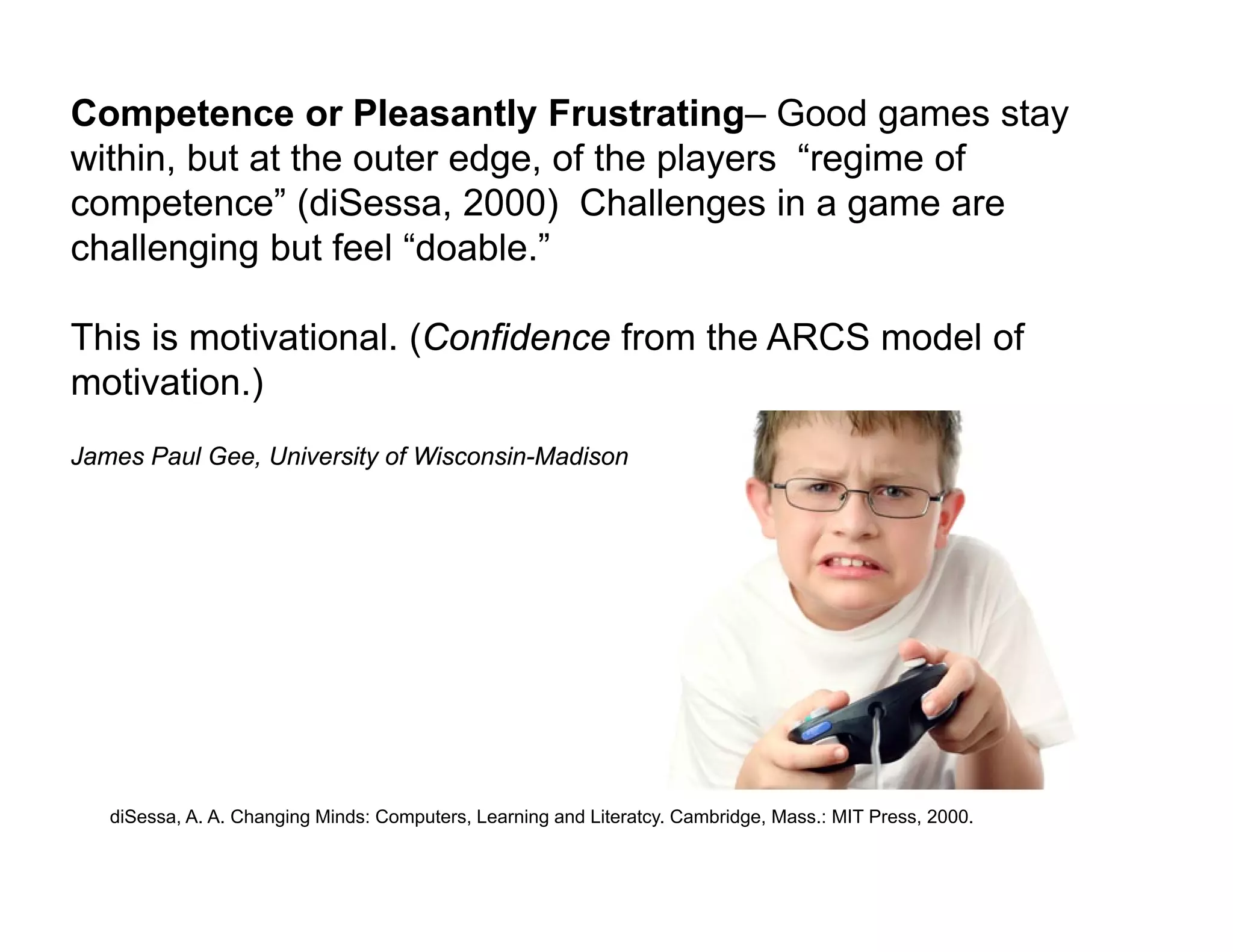 Competence or Pleasantly Frustrating– Good games stay
within, but at the outer edge, of the players “regime of
competence” (diSessa, 2000) Challenges in a game are
challenging but feel “doable.”

This is motivational. (Confidence from the ARCS model of
motivation.)
James Paul Gee, University of Wisconsin-Madison




   diSessa, A. A. Changing Minds: Computers, Learning and Literatcy. Cambridge, Mass.: MIT Press, 2000.
 